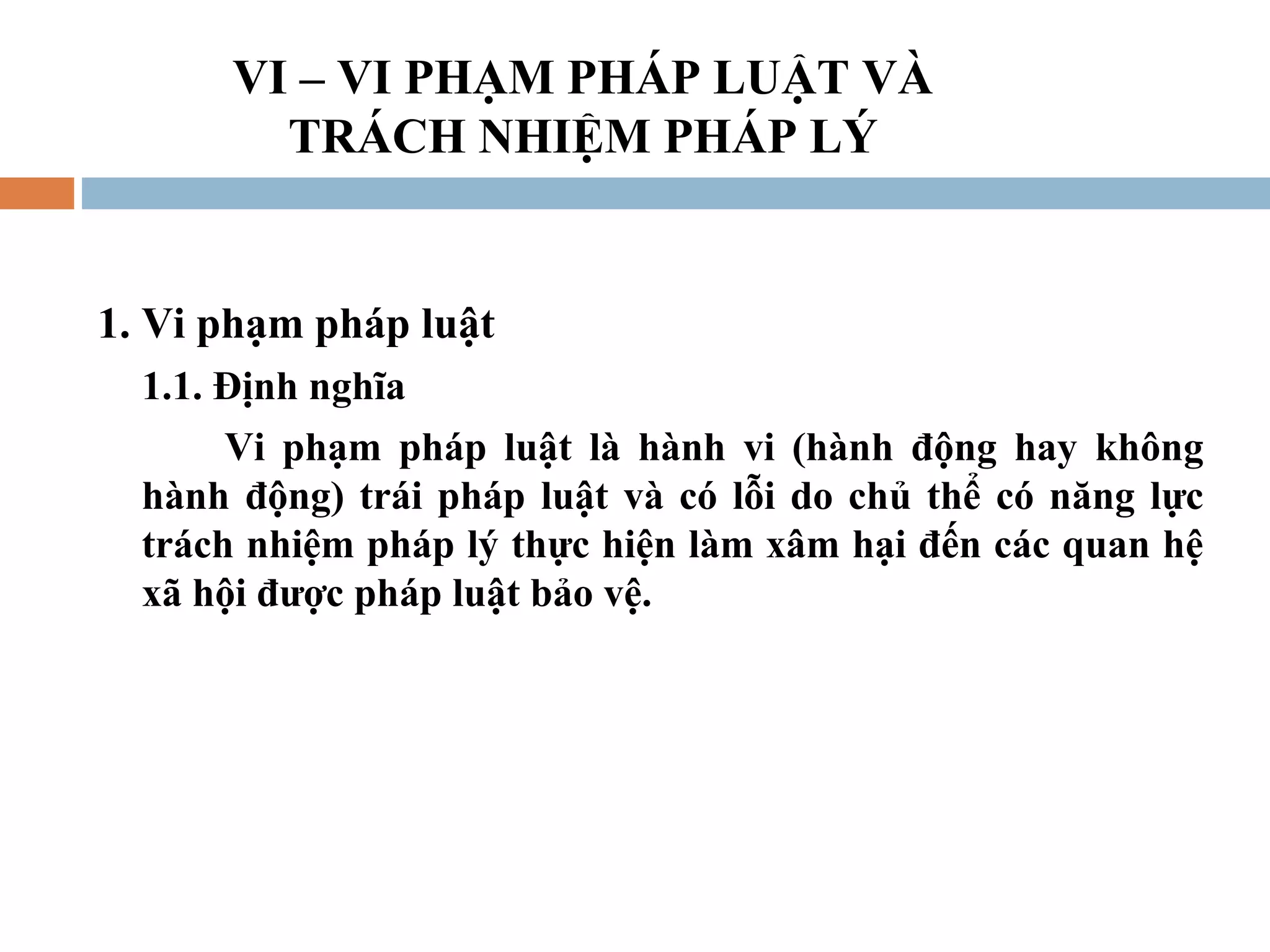 VI – VI PHẠM PHÁP LUẬT VÀ
         TRÁCH NHIỆM PHÁP LÝ


1. Vi phạm pháp luật
  1.1. Định nghĩa
       Vi phạm pháp luật là hành vi (hành động hay không
  hành động) trái pháp luật và có lỗi do chủ thể có năng lực
  trách nhiệm pháp lý thực hiện làm xâm hại đến các quan hệ
  xã hội được pháp luật bảo vệ.
 