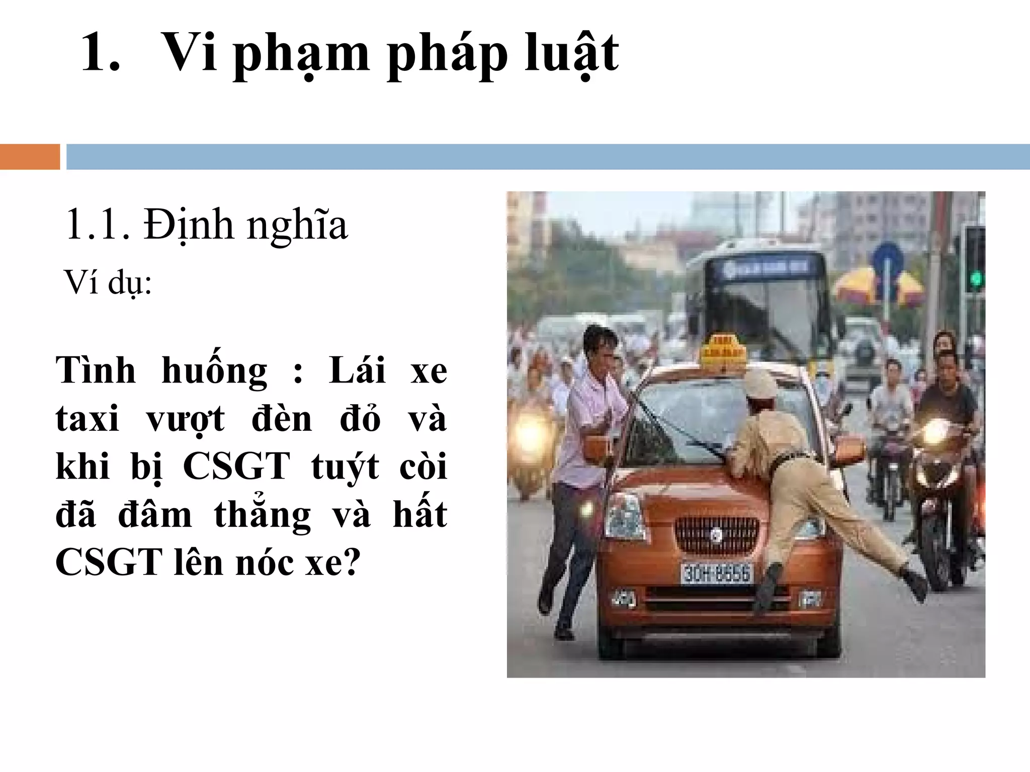 1. Vi phạm pháp luật

1.1. Định nghĩa
Ví dụ:

Tình huống : Lái xe
taxi vượt đèn đỏ và
khi bị CSGT tuýt còi
đã đâm thẳng và hất
CSGT lên nóc xe?
 