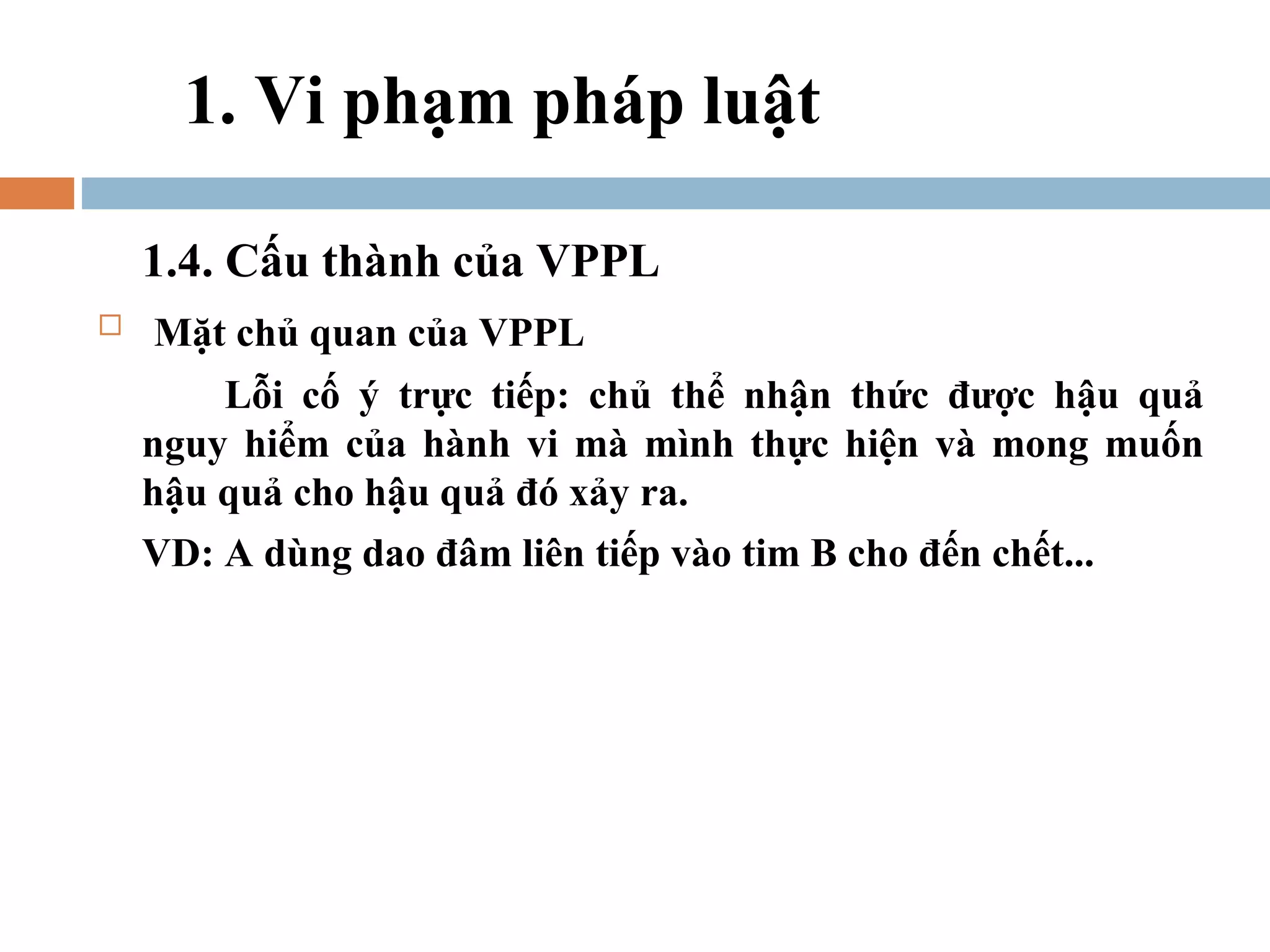 1. Vi phạm pháp luật

    1.4. Cấu thành của VPPL
   Mặt chủ quan của VPPL
        Lỗi cố ý trực tiếp: chủ thể nhận thức được hậu quả
    nguy hiểm của hành vi mà mình thực hiện và mong muốn
    hậu quả cho hậu quả đó xảy ra.
    VD: A dùng dao đâm liên tiếp vào tim B cho đến chết...
 