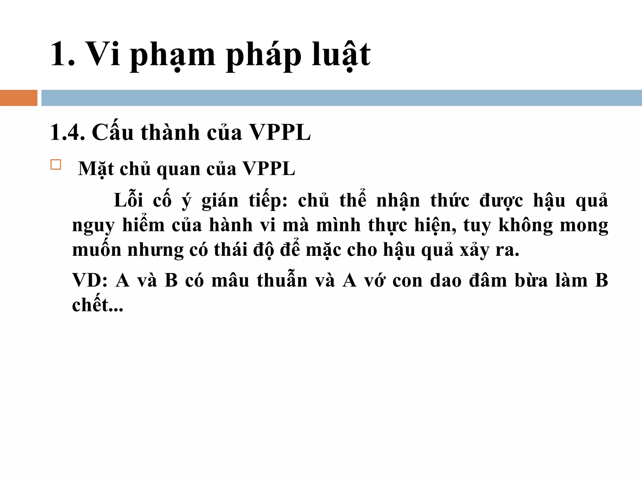 1. Vi phạm pháp luật

1.4. Cấu thành của VPPL
   Mặt chủ quan của VPPL
         Lỗi cố ý gián tiếp: chủ thể nhận thức được hậu quả
    nguy hiểm của hành vi mà mình thực hiện, tuy không mong
    muốn nhưng có thái độ để mặc cho hậu quả xảy ra.
    VD: A và B có mâu thuẫn và A vớ con dao đâm bừa làm B
    chết...
 