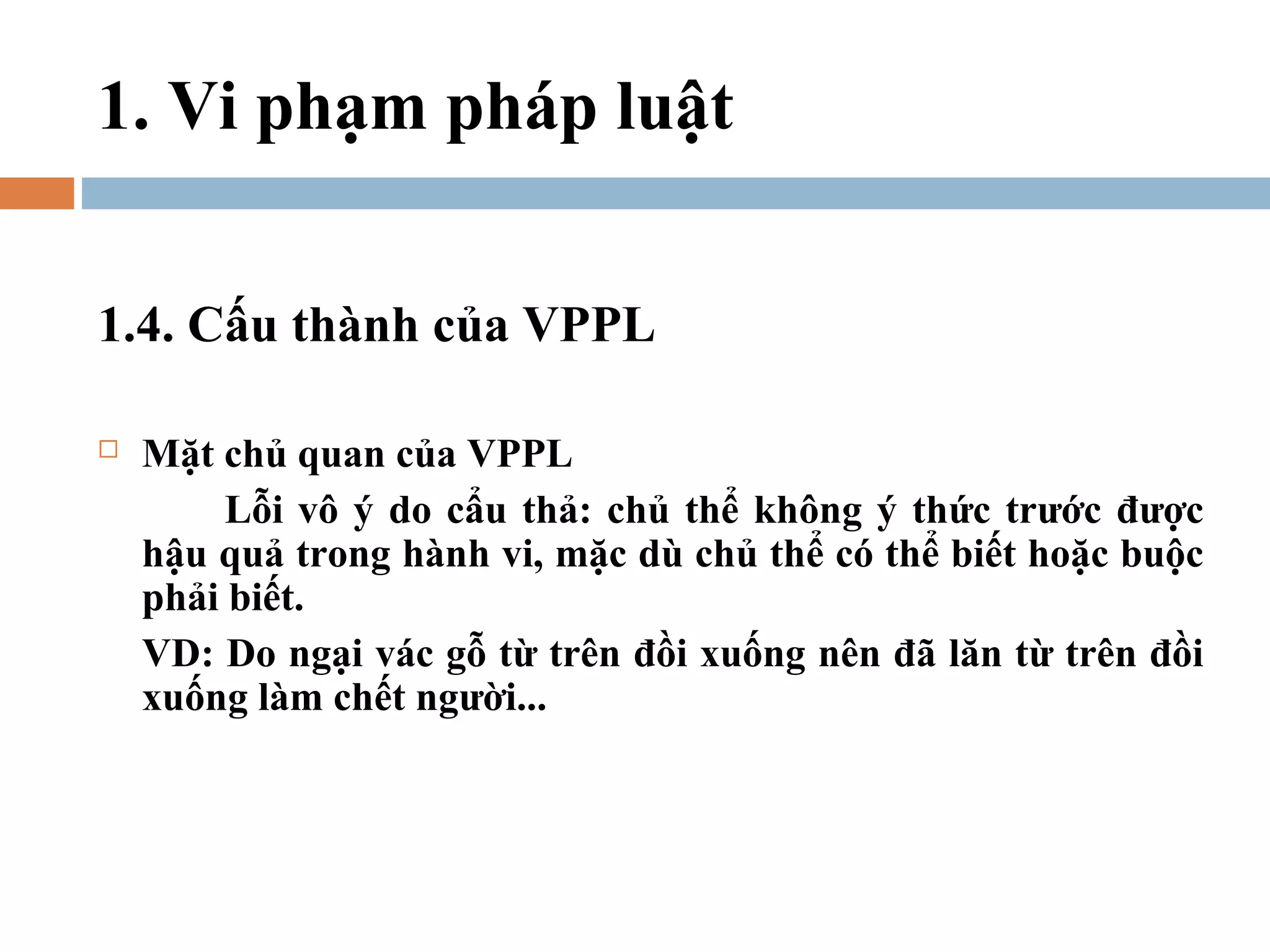 1. Vi phạm pháp luật


1.4. Cấu thành của VPPL

   Mặt chủ quan của VPPL
         Lỗi vô ý do cẩu thả: chủ thể không ý thức trước được
    hậu quả trong hành vi, mặc dù chủ thể có thể biết hoặc buộc
    phải biết.
    VD: Do ngại vác gỗ từ trên đồi xuống nên đã lăn từ trên đồi
    xuống làm chết người...
 