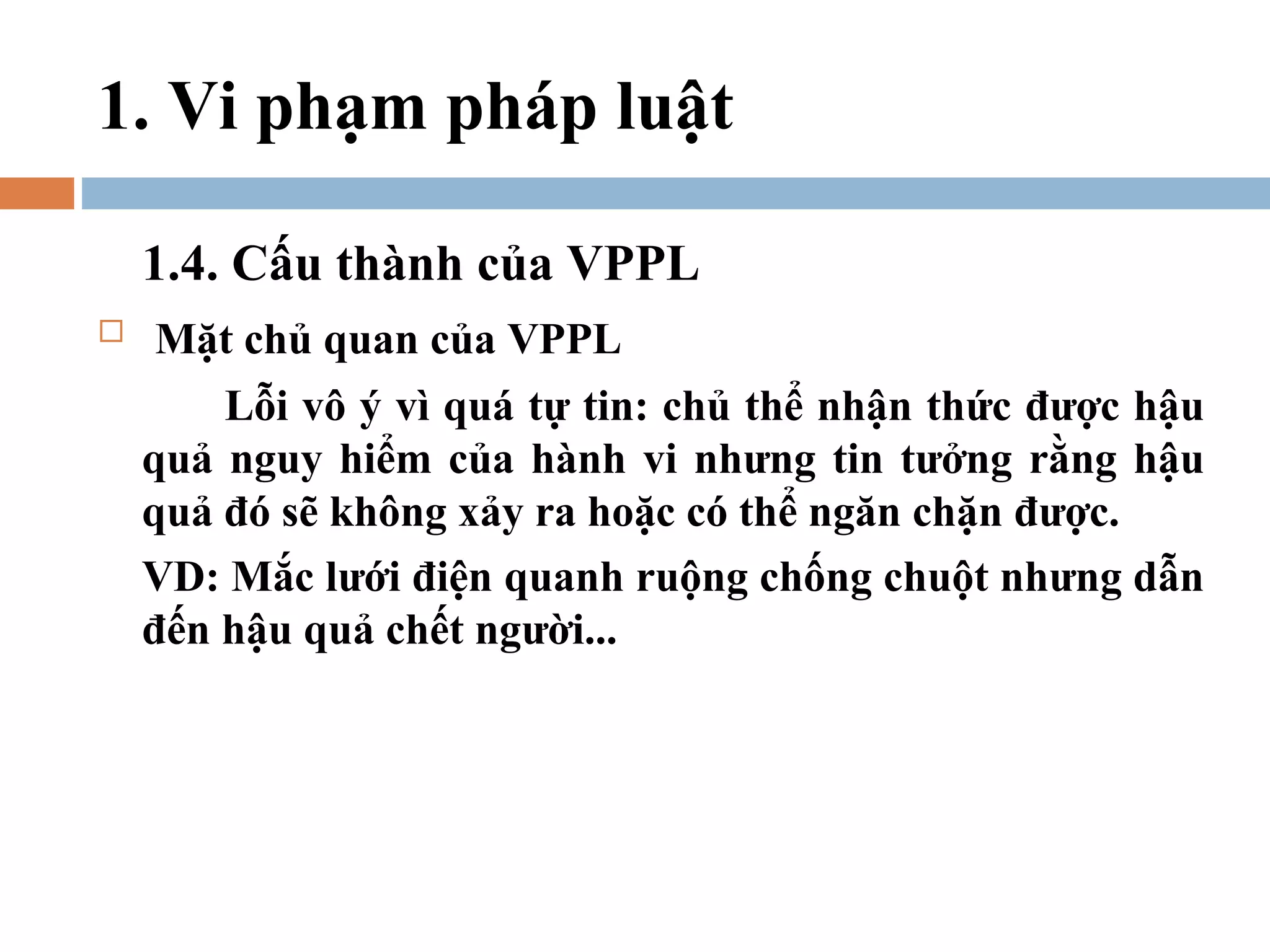 1. Vi phạm pháp luật

    1.4. Cấu thành của VPPL
   Mặt chủ quan của VPPL
        Lỗi vô ý vì quá tự tin: chủ thể nhận thức được hậu
    quả nguy hiểm của hành vi nhưng tin tưởng rằng hậu
    quả đó sẽ không xảy ra hoặc có thể ngăn chặn được.
    VD: Mắc lưới điện quanh ruộng chống chuột nhưng dẫn
    đến hậu quả chết người...
 
