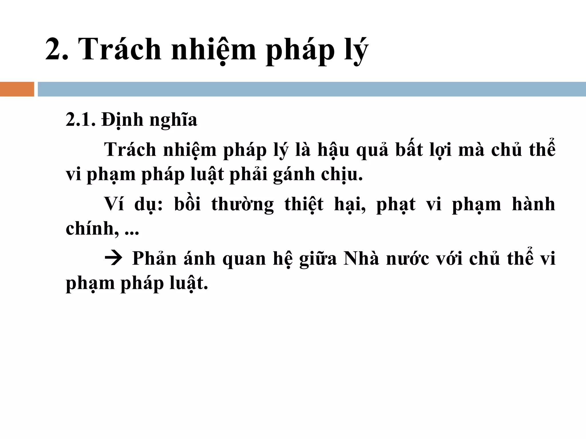 2. Trách nhiệm pháp lý

 2.1. Định nghĩa
      Trách nhiệm pháp lý là hậu quả bất lợi mà chủ thể
 vi phạm pháp luật phải gánh chịu.
      Ví dụ: bồi thường thiệt hại, phạt vi phạm hành
 chính, ...
       Phản ánh quan hệ giữa Nhà nước với chủ thể vi
 phạm pháp luật.
 