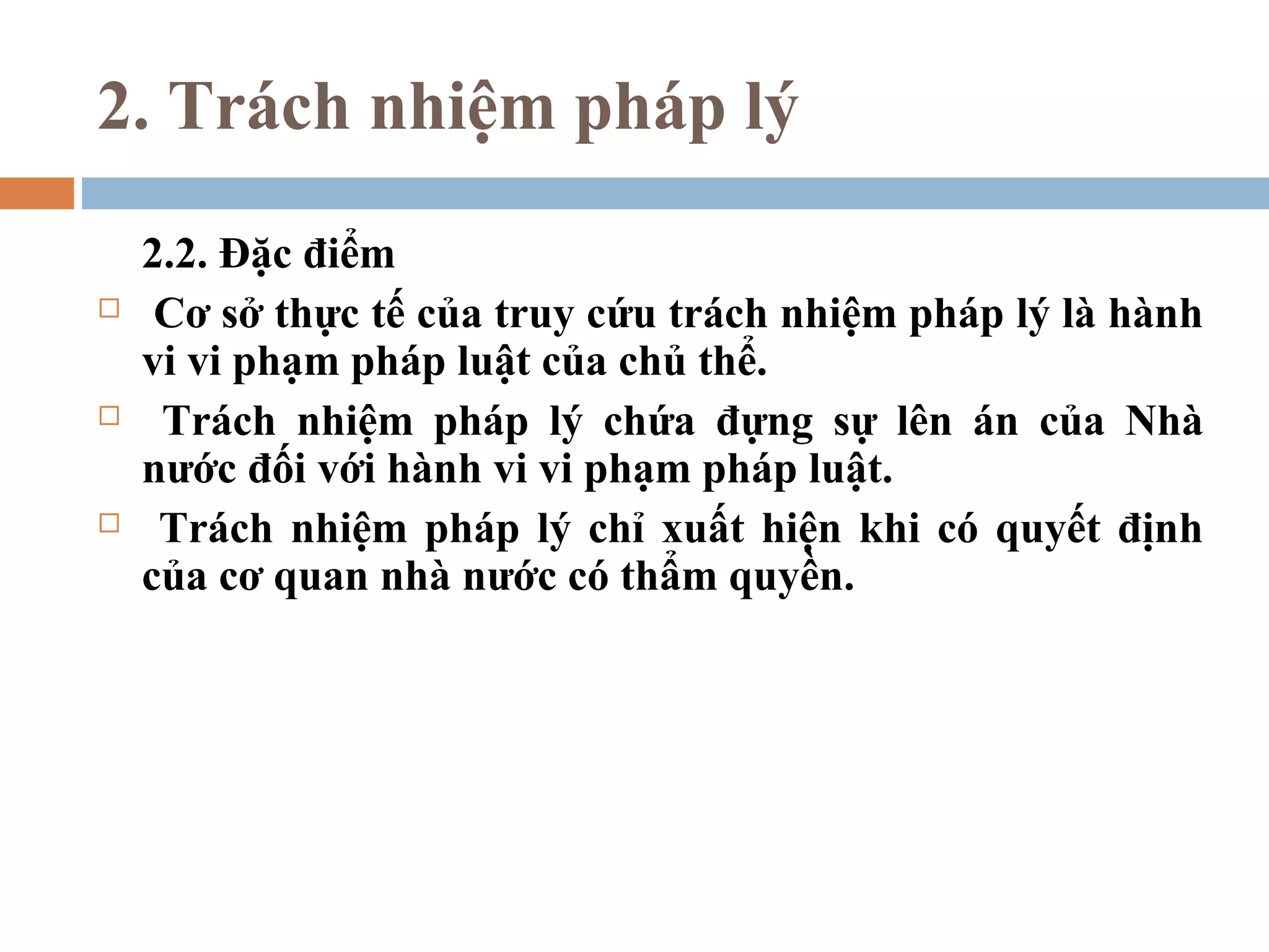 2. Trách nhiệm pháp lý
    2.2. Đặc điểm
    Cơ sở thực tế của truy cứu trách nhiệm pháp lý là hành
    vi vi phạm pháp luật của chủ thể.
    Trách nhiệm pháp lý chứa đựng sự lên án của Nhà
    nước đối với hành vi vi phạm pháp luật.
    Trách nhiệm pháp lý chỉ xuất hiện khi có quyết định
    của cơ quan nhà nước có thẩm quyền.
 