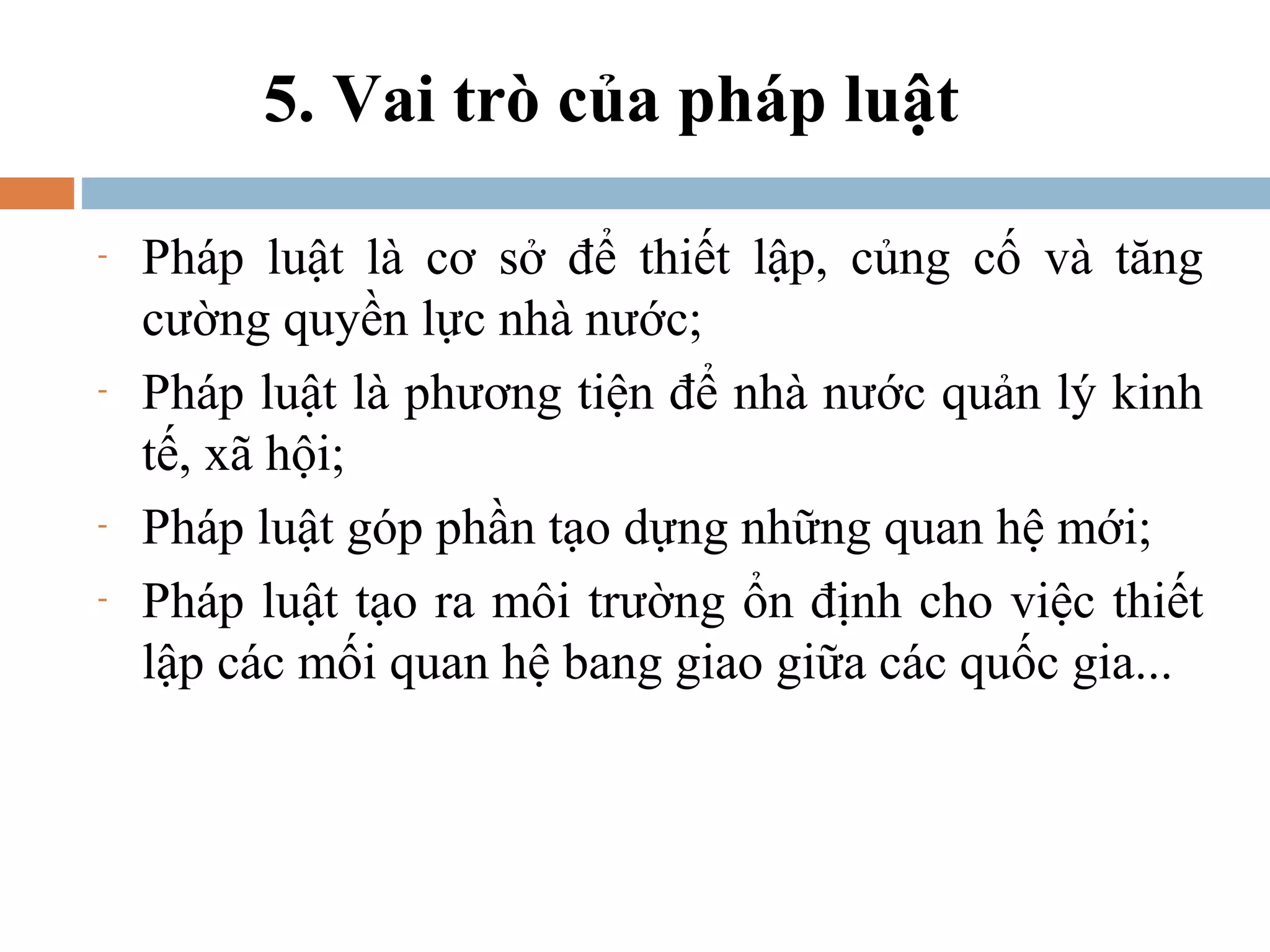 5. Vai trò của pháp luật

-   Pháp luật là cơ sở để thiết lập, củng cố và tăng
    cường quyền lực nhà nước;
-   Pháp luật là phương tiện để nhà nước quản lý kinh
    tế, xã hội;
-   Pháp luật góp phần tạo dựng những quan hệ mới;
-   Pháp luật tạo ra môi trường ổn định cho việc thiết
    lập các mối quan hệ bang giao giữa các quốc gia...
 