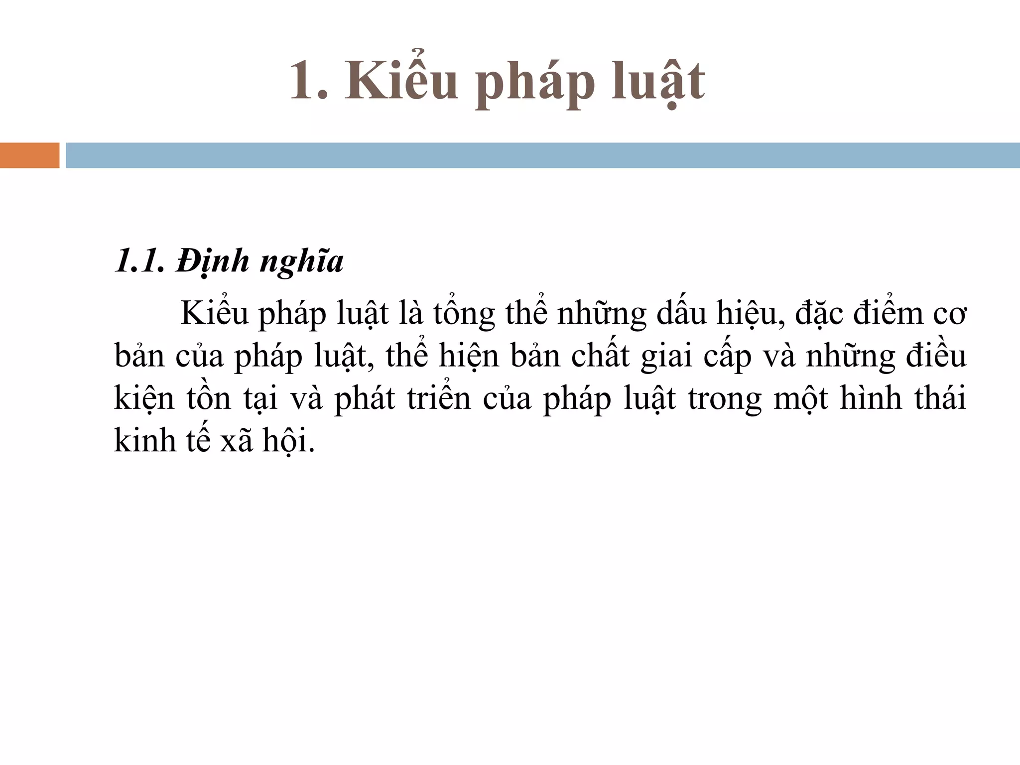 1. Kiểu pháp luật


1.1. Định nghĩa
     Kiểu pháp luật là tổng thể những dấu hiệu, đặc điểm cơ
bản của pháp luật, thể hiện bản chất giai cấp và những điều
kiện tồn tại và phát triển của pháp luật trong một hình thái
kinh tế xã hội.
 