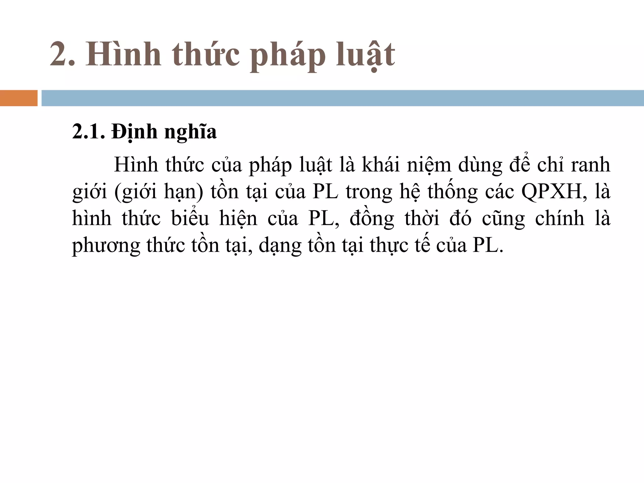 2. Hình thức pháp luật

 2.1. Định nghĩa
      Hình thức của pháp luật là khái niệm dùng để chỉ ranh
 giới (giới hạn) tồn tại của PL trong hệ thống các QPXH, là
 hình thức biểu hiện của PL, đồng thời đó cũng chính là
 phương thức tồn tại, dạng tồn tại thực tế của PL.
 