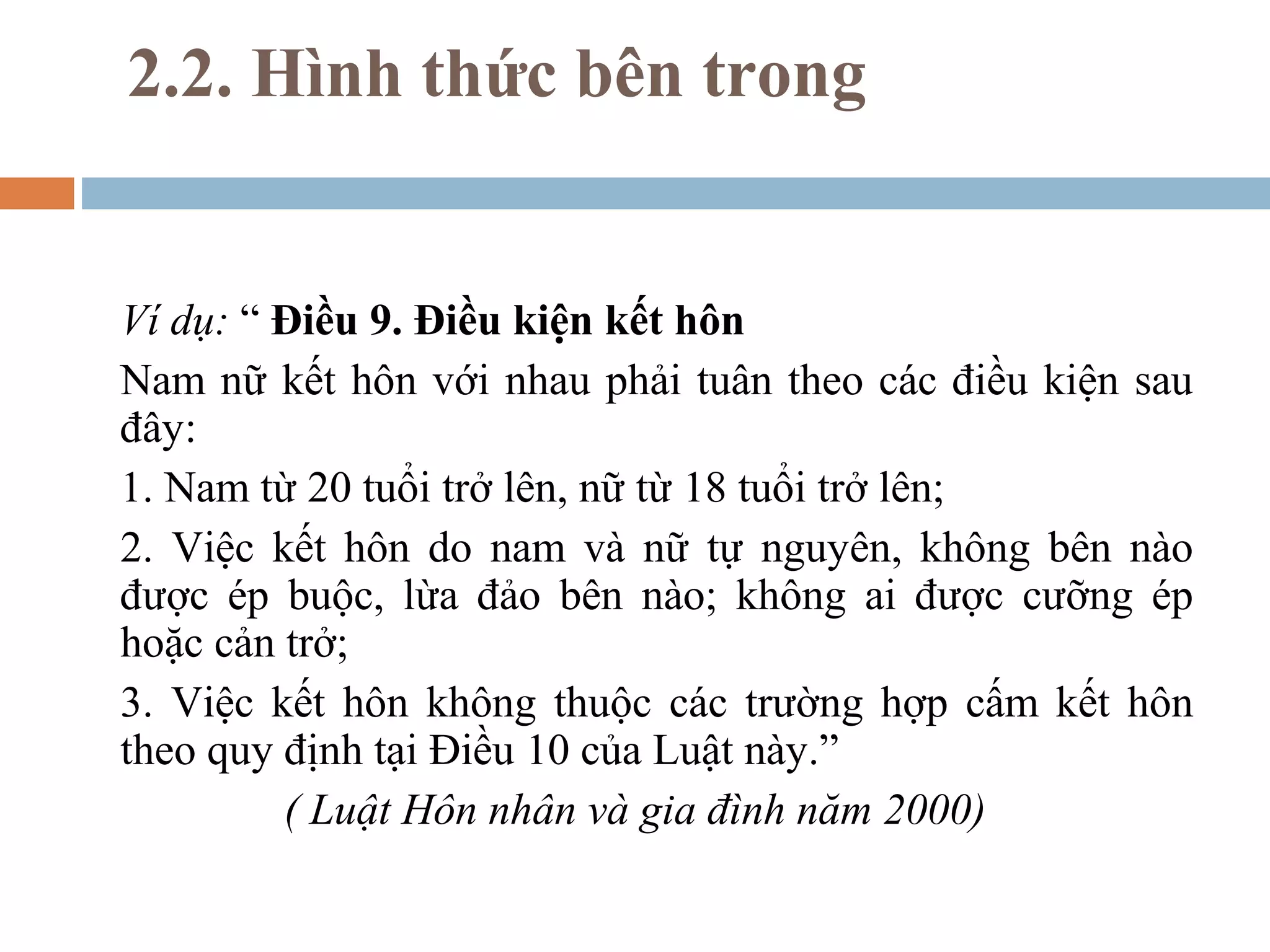 2.2. Hình thức bên trong


Ví dụ: “ Điều 9. Điều kiện kết hôn
Nam nữ kết hôn với nhau phải tuân theo các điều kiện sau
đây:
1. Nam từ 20 tuổi trở lên, nữ từ 18 tuổi trở lên;
2. Việc kết hôn do nam và nữ tự nguyên, không bên nào
được ép buộc, lừa đảo bên nào; không ai được cưỡng ép
hoặc cản trở;
3. Việc kết hôn không thuộc các trường hợp cấm kết hôn
theo quy định tại Điều 10 của Luật này.”
         ( Luật Hôn nhân và gia đình năm 2000)
 