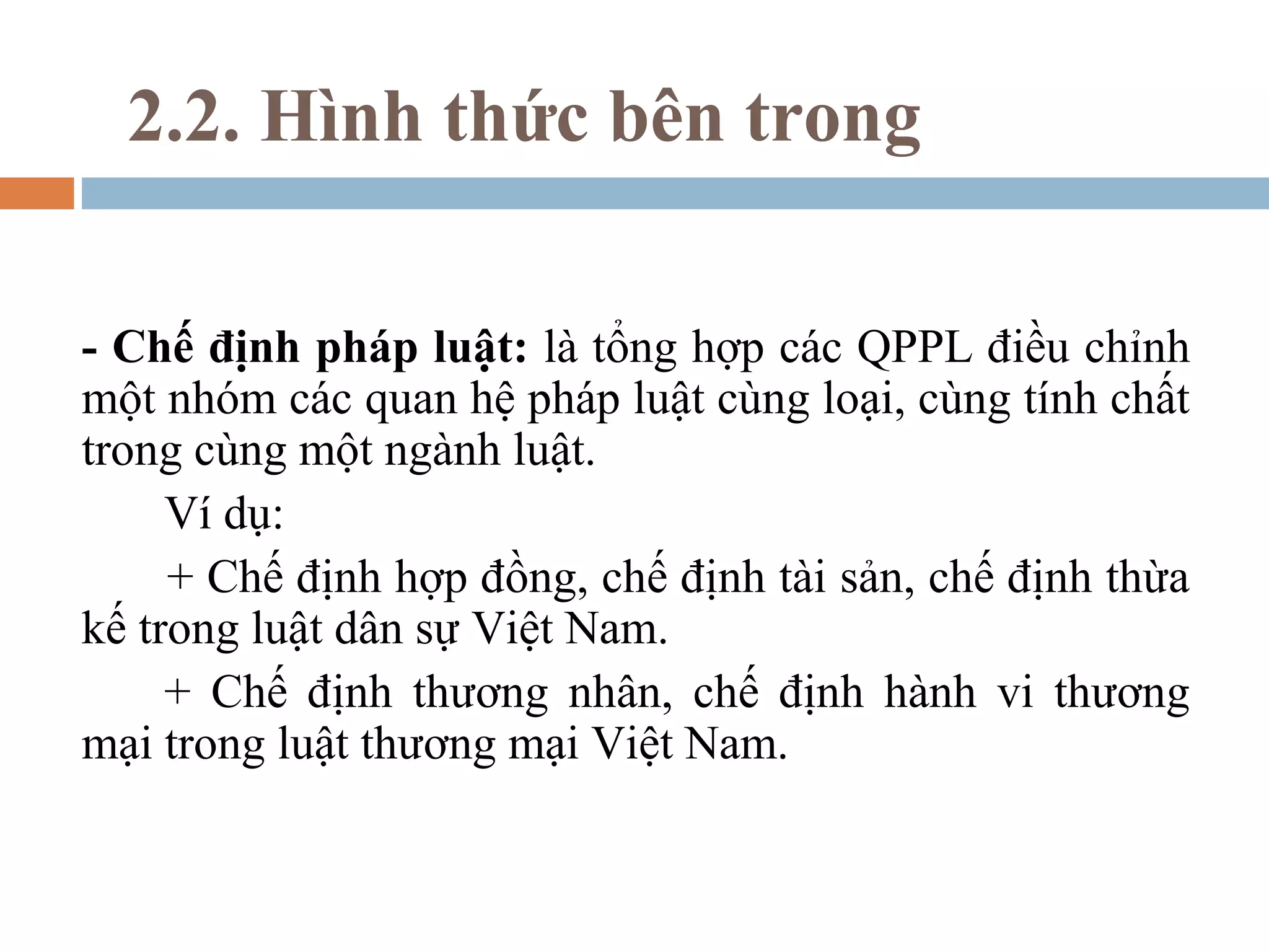 2.2. Hình thức bên trong

- Chế định pháp luật: là tổng hợp các QPPL điều chỉnh
một nhóm các quan hệ pháp luật cùng loại, cùng tính chất
trong cùng một ngành luật.
     Ví dụ:
     + Chế định hợp đồng, chế định tài sản, chế định thừa
kế trong luật dân sự Việt Nam.
     + Chế định thương nhân, chế định hành vi thương
mại trong luật thương mại Việt Nam.
 