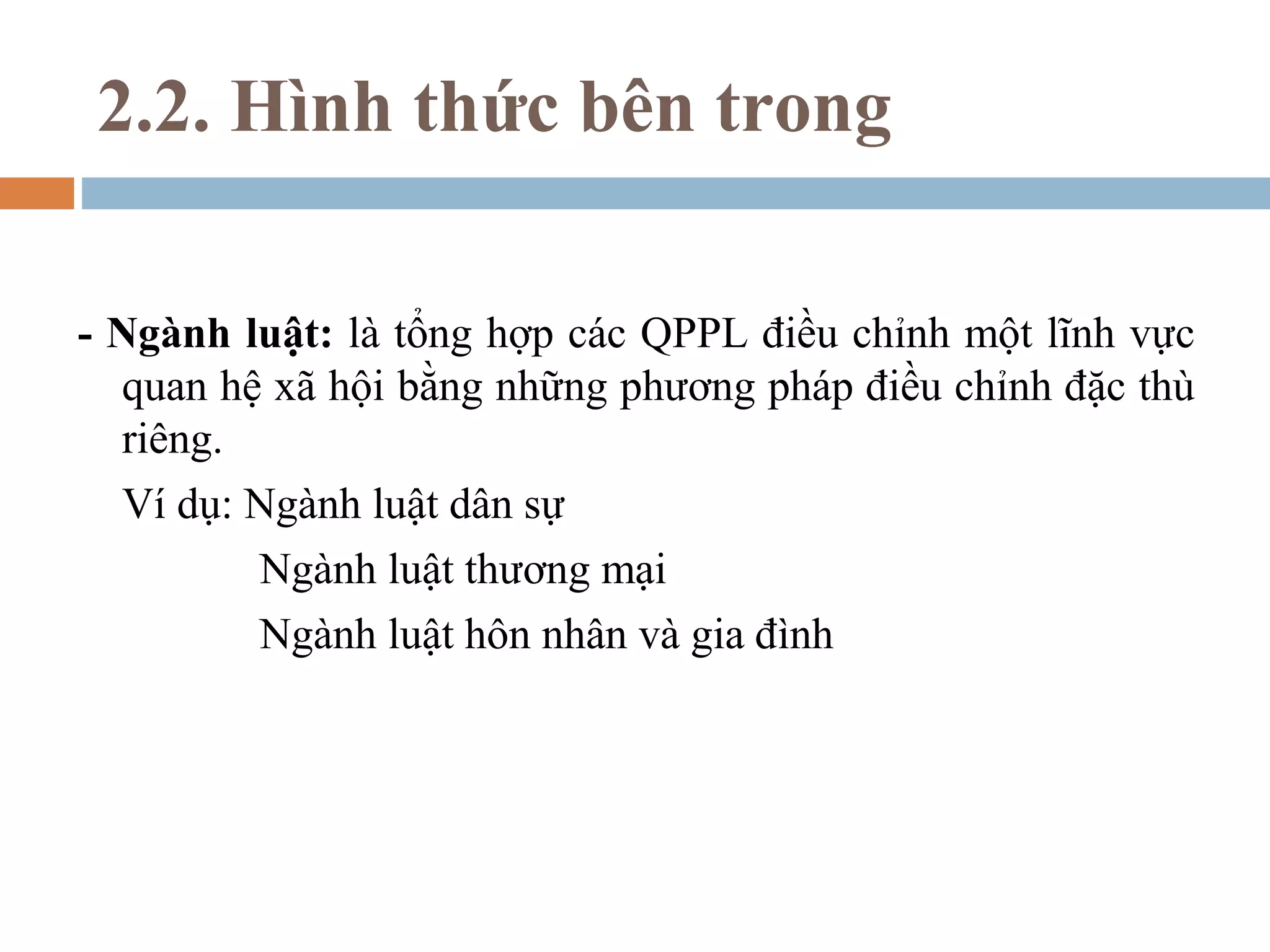 2.2. Hình thức bên trong

- Ngành luật: là tổng hợp các QPPL điều chỉnh một lĩnh vực
  quan hệ xã hội bằng những phương pháp điều chỉnh đặc thù
  riêng.
  Ví dụ: Ngành luật dân sự
         Ngành luật thương mại
         Ngành luật hôn nhân và gia đình
 