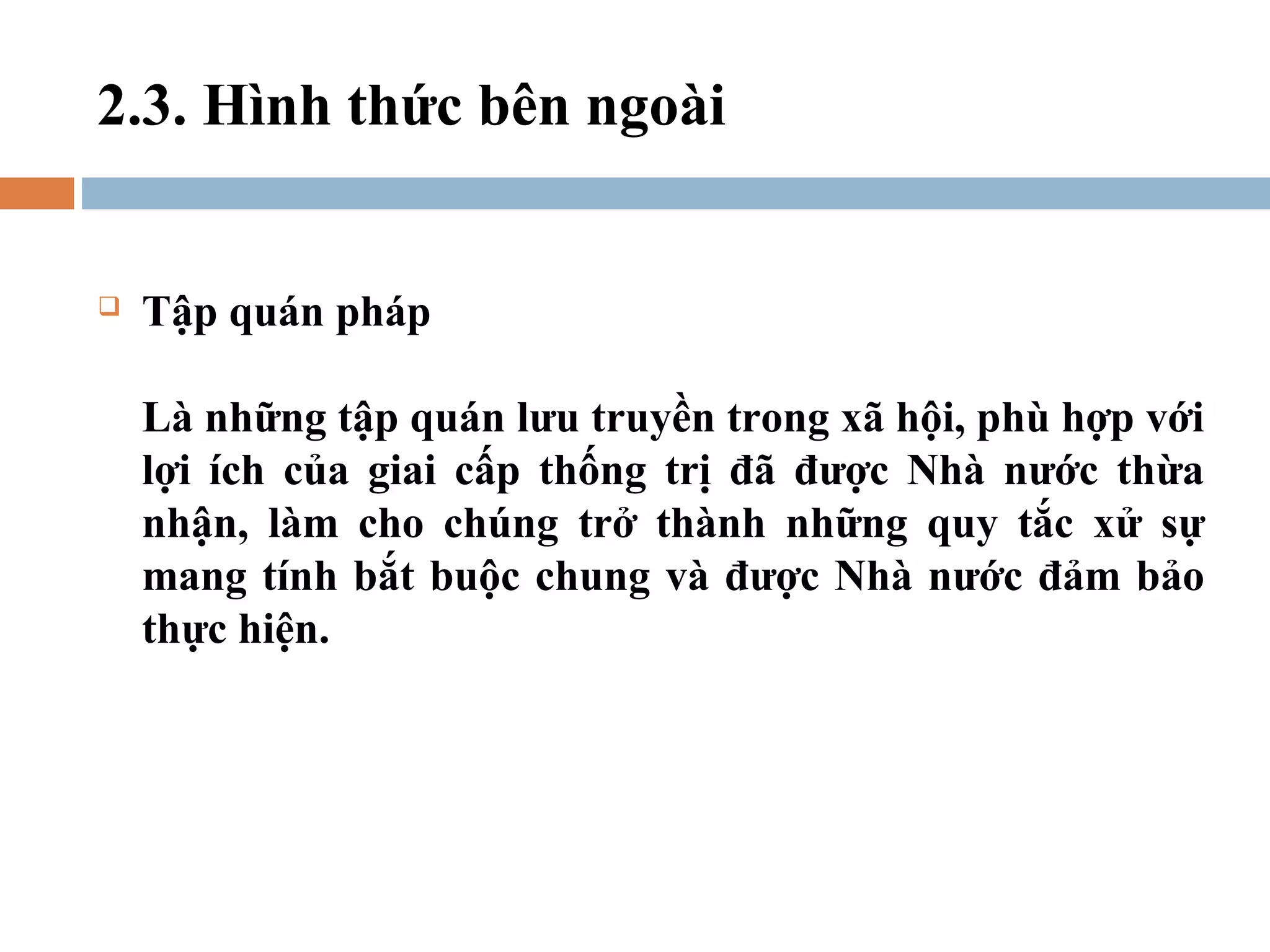 2.3. Hình thức bên ngoài


   Tập quán pháp

    Là những tập quán lưu truyền trong xã hội, phù hợp với
    lợi ích của giai cấp thống trị đã được Nhà nước thừa
    nhận, làm cho chúng trở thành những quy tắc xử sự
    mang tính bắt buộc chung và được Nhà nước đảm bảo
    thực hiện.
 