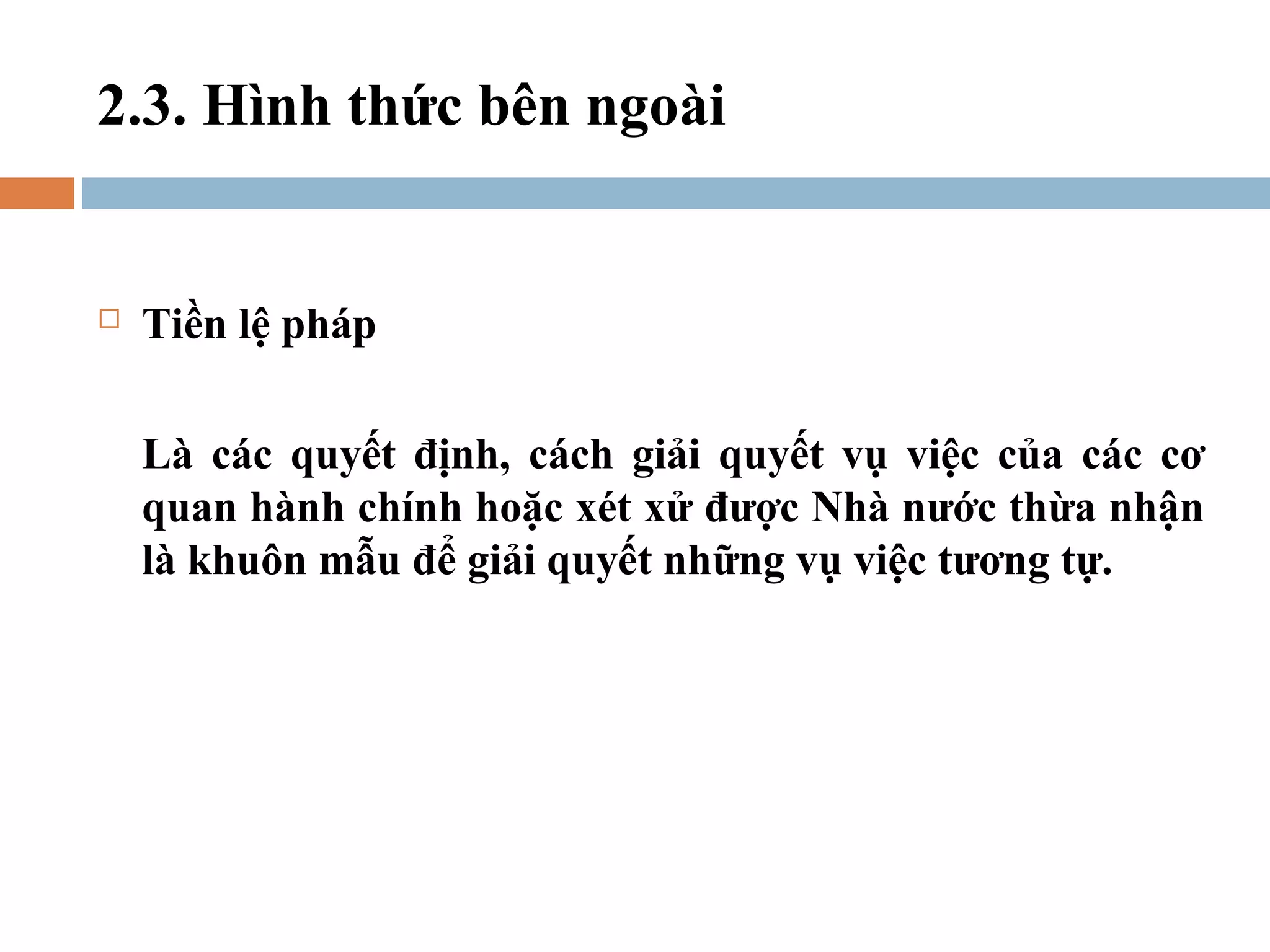 2.3. Hình thức bên ngoài


   Tiền lệ pháp

    Là các quyết định, cách giải quyết vụ việc của các cơ
    quan hành chính hoặc xét xử được Nhà nước thừa nhận
    là khuôn mẫu để giải quyết những vụ việc tương tự.
 