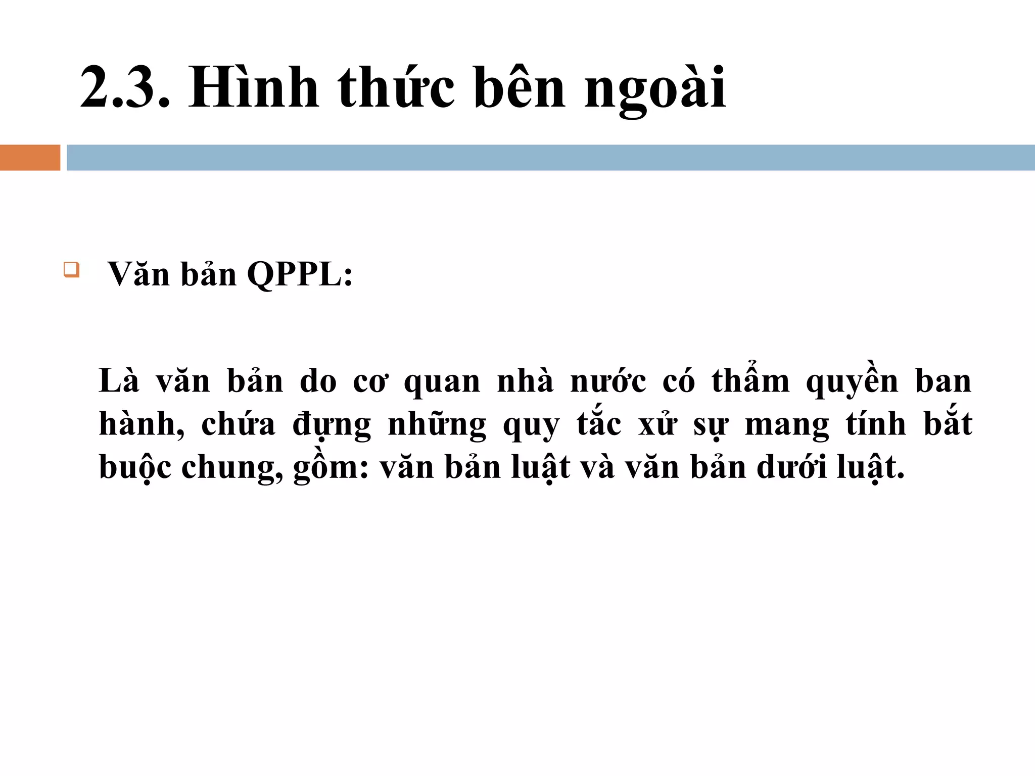 2.3. Hình thức bên ngoài

   Văn bản QPPL:

    Là văn bản do cơ quan nhà nước có thẩm quyền ban
    hành, chứa đựng những quy tắc xử sự mang tính bắt
    buộc chung, gồm: văn bản luật và văn bản dưới luật.
 
