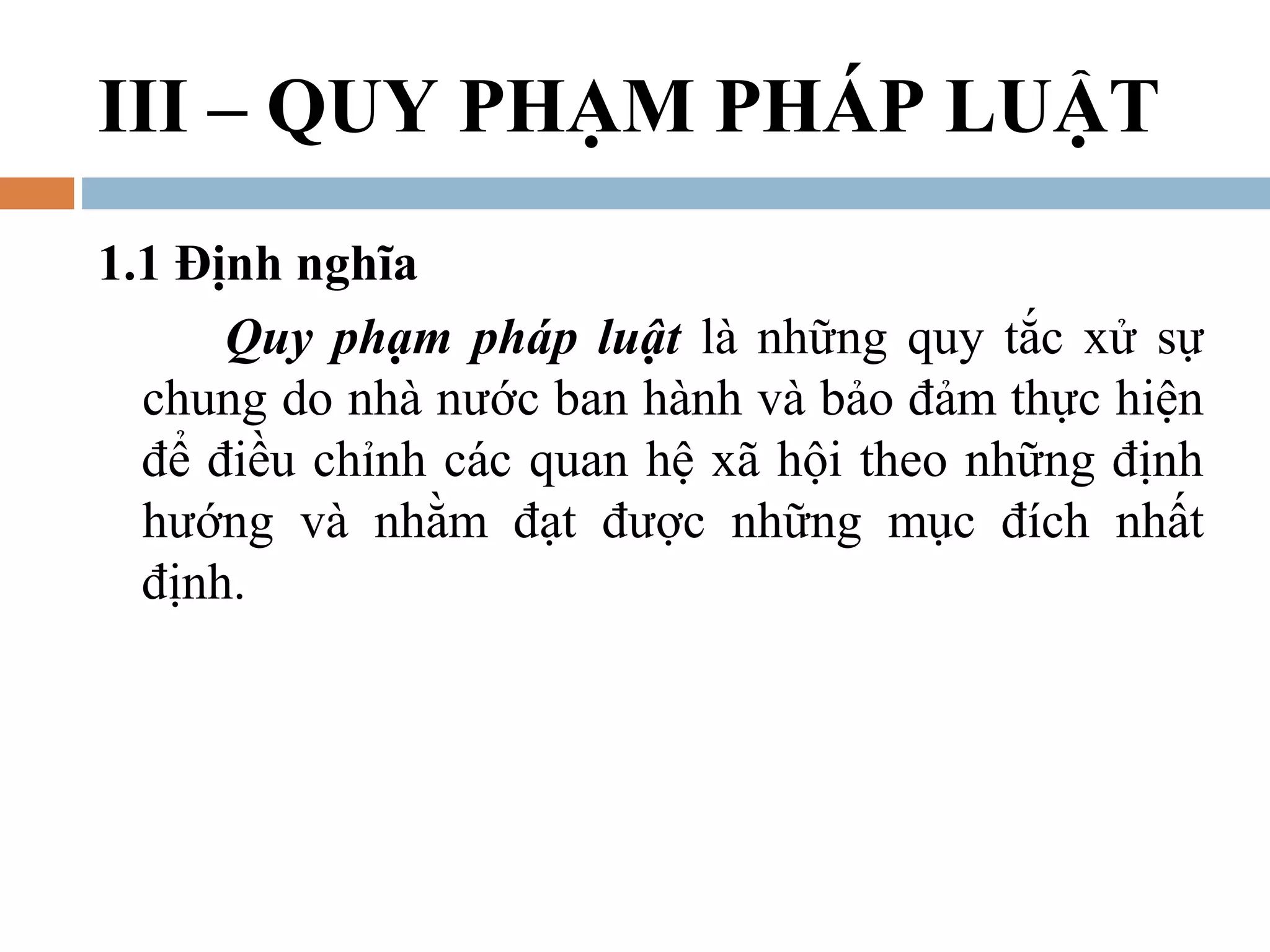 III – QUY PHẠM PHÁP LUẬT
1.1 Định nghĩa
      Quy phạm pháp luật là những quy tắc xử sự
  chung do nhà nước ban hành và bảo đảm thực hiện
  để điều chỉnh các quan hệ xã hội theo những định
  hướng và nhằm đạt được những mục đích nhất
  định.
 