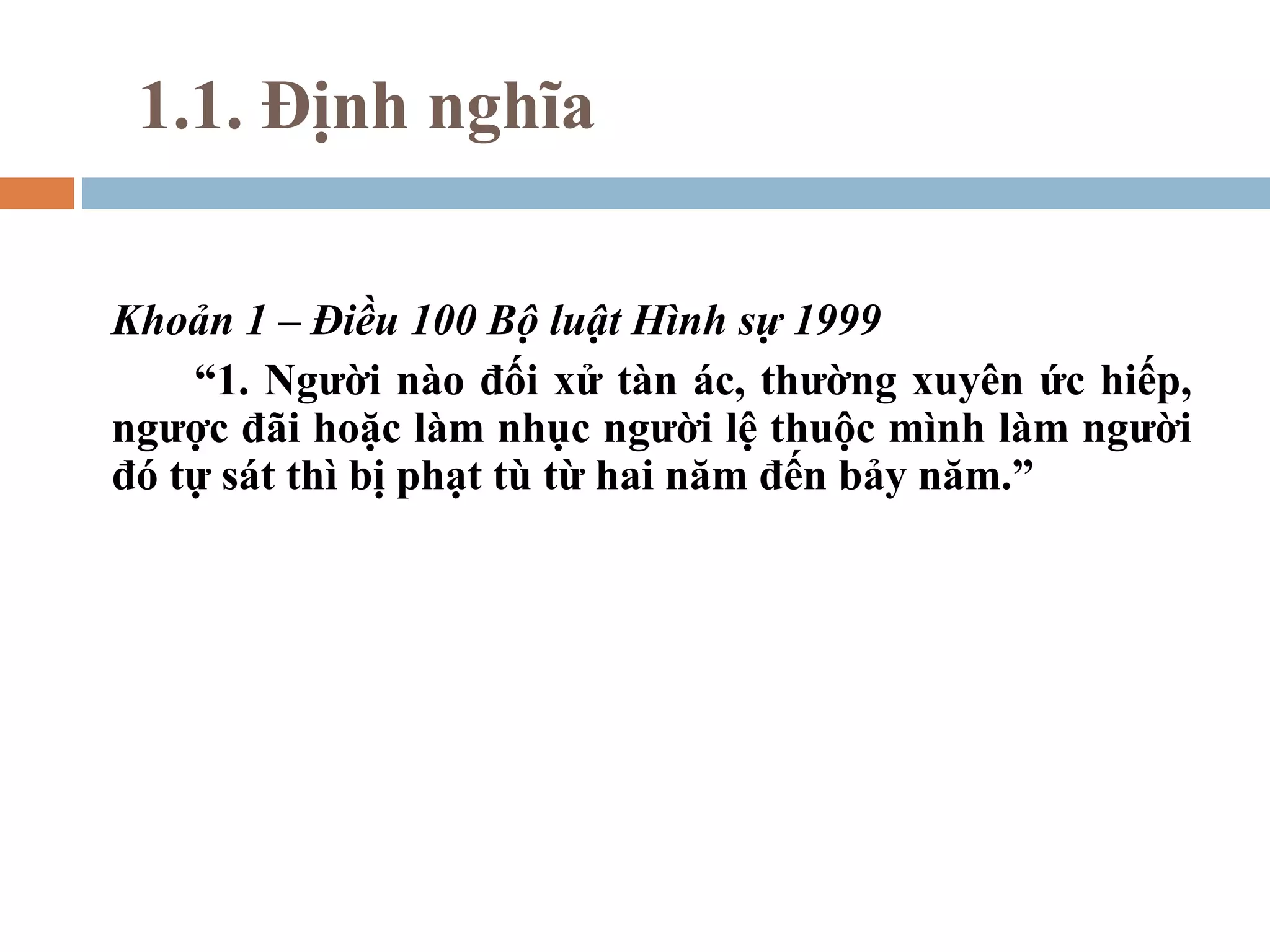 1.1. Định nghĩa

Khoản 1 – Điều 100 Bộ luật Hình sự 1999
    “1. Người nào đối xử tàn ác, thường xuyên ức hiếp,
ngược đãi hoặc làm nhục người lệ thuộc mình làm người
đó tự sát thì bị phạt tù từ hai năm đến bảy năm.”
 