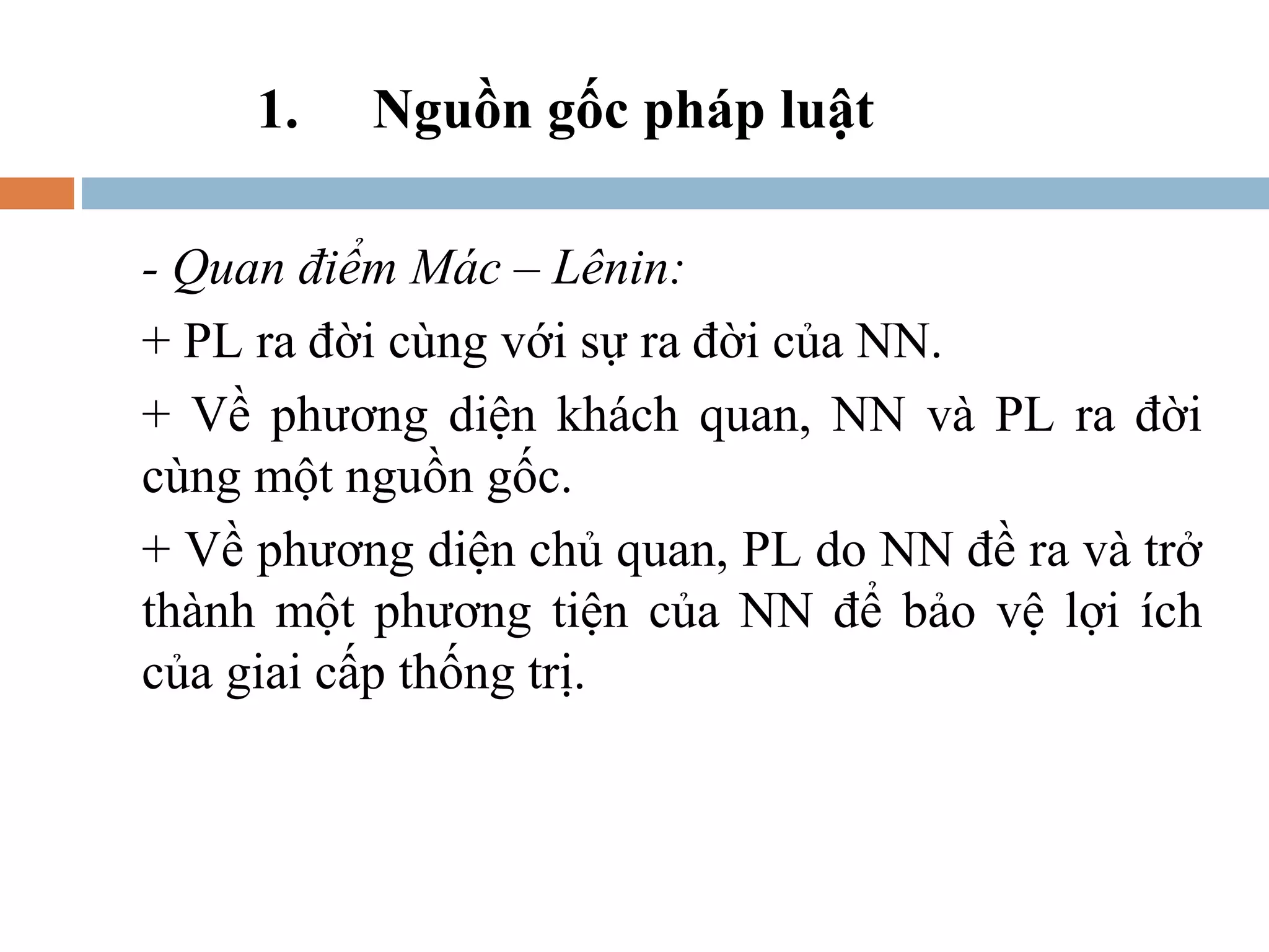 1.   Nguồn gốc pháp luật

- Quan điểm Mác – Lênin:
+ PL ra đời cùng với sự ra đời của NN.
+ Về phương diện khách quan, NN và PL ra đời
cùng một nguồn gốc.
+ Về phương diện chủ quan, PL do NN đề ra và trở
thành một phương tiện của NN để bảo vệ lợi ích
của giai cấp thống trị.
 