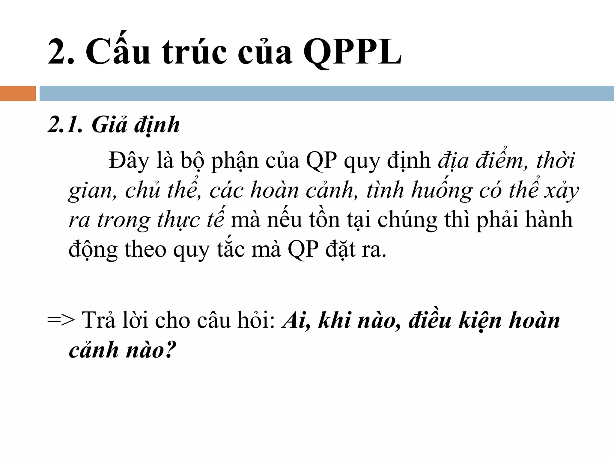 2. Cấu trúc của QPPL
2.1. Giả định
       Đây là bộ phận của QP quy định địa điểm, thời
  gian, chủ thể, các hoàn cảnh, tình huống có thể xảy
  ra trong thực tế mà nếu tồn tại chúng thì phải hành
  động theo quy tắc mà QP đặt ra.

=> Trả lời cho câu hỏi: Ai, khi nào, điều kiện hoàn
  cảnh nào?
 