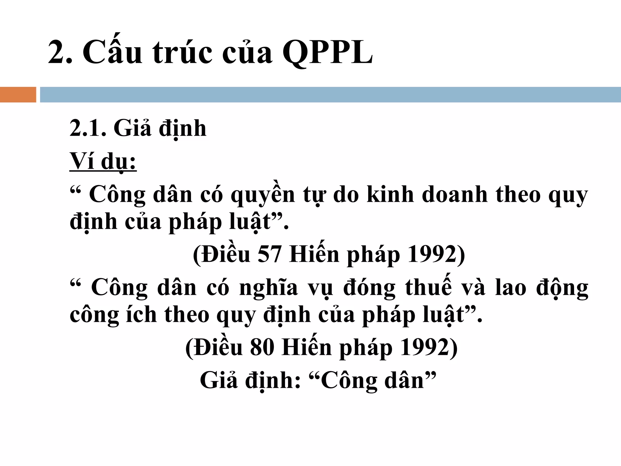 2. Cấu trúc của QPPL

 2.1. Giả định
 Ví dụ:
 “ Công dân có quyền tự do kinh doanh theo quy
 định của pháp luật”.
             (Điều 57 Hiến pháp 1992)
 “ Công dân có nghĩa vụ đóng thuế và lao động
 công ích theo quy định của pháp luật”.
            (Điều 80 Hiến pháp 1992)
              Giả định: “Công dân”
 