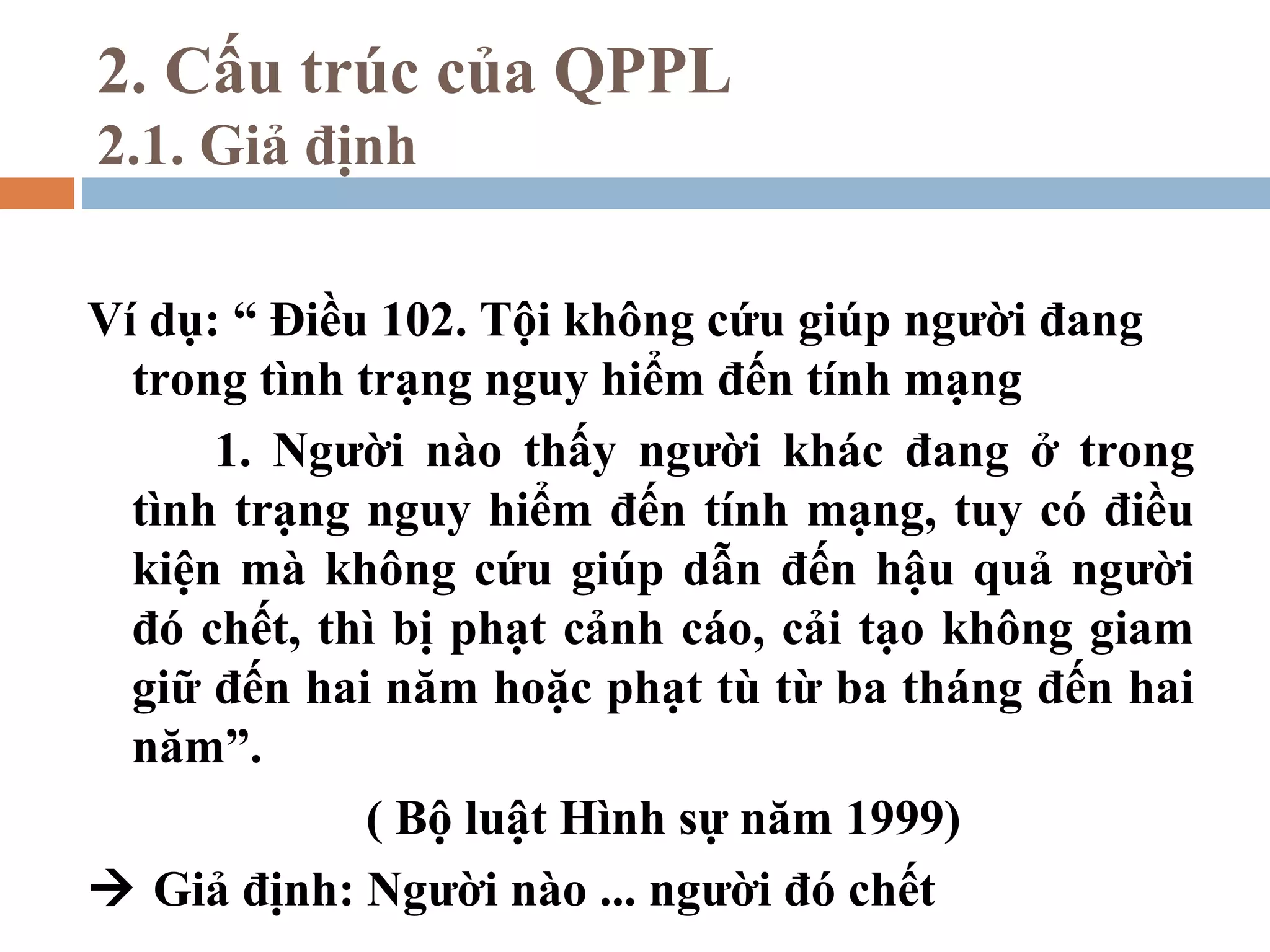 2. Cấu trúc của QPPL
2.1. Giả định

Ví dụ: “ Điều 102. Tội không cứu giúp người đang
  trong tình trạng nguy hiểm đến tính mạng
      1. Người nào thấy người khác đang ở trong
  tình trạng nguy hiểm đến tính mạng, tuy có điều
  kiện mà không cứu giúp dẫn đến hậu quả người
  đó chết, thì bị phạt cảnh cáo, cải tạo không giam
  giữ đến hai năm hoặc phạt tù từ ba tháng đến hai
  năm”.
              ( Bộ luật Hình sự năm 1999)
 Giả định: Người nào ... người đó chết
 
