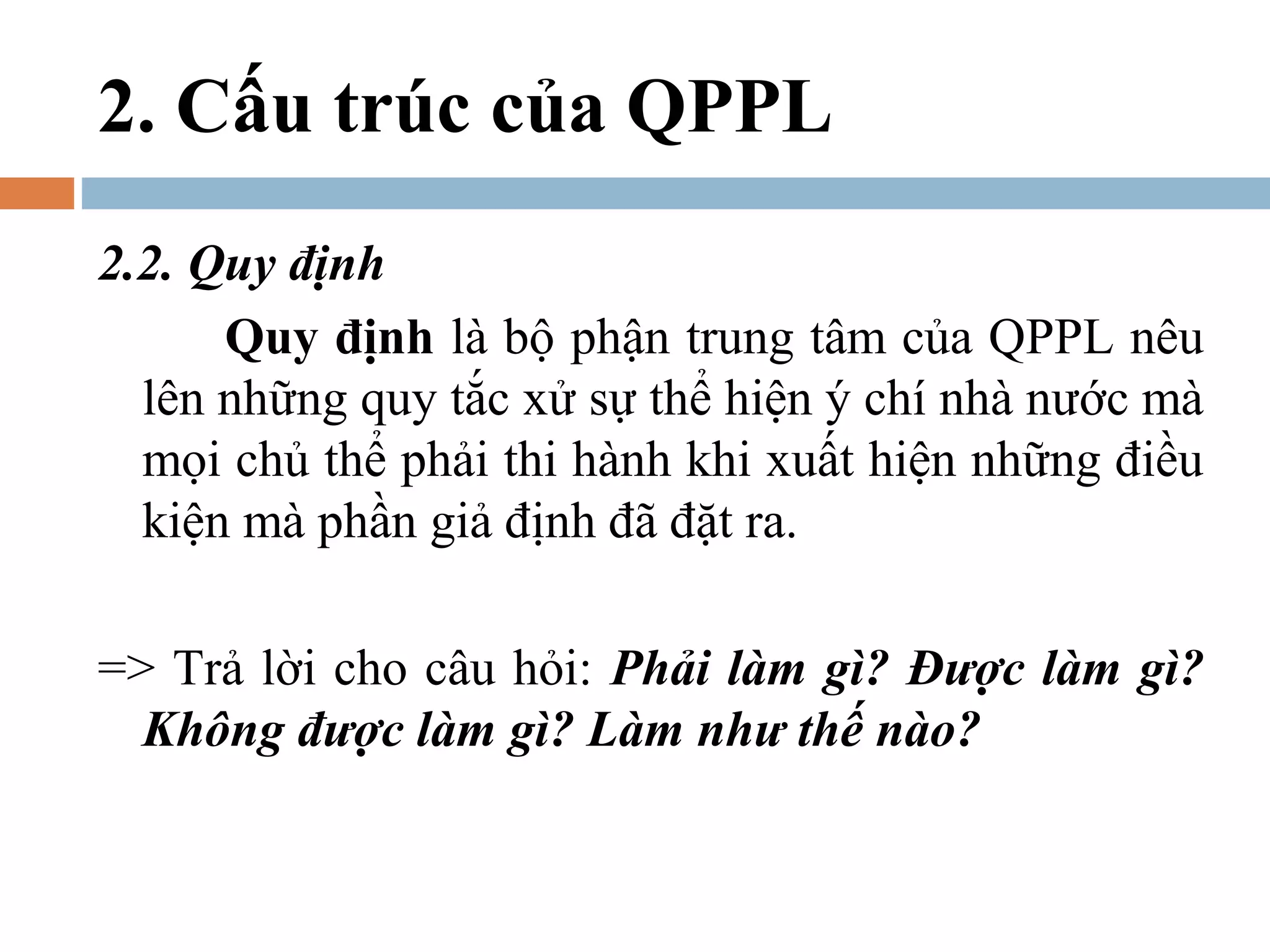 2. Cấu trúc của QPPL
2.2. Quy định
      Quy định là bộ phận trung tâm của QPPL nêu
  lên những quy tắc xử sự thể hiện ý chí nhà nước mà
  mọi chủ thể phải thi hành khi xuất hiện những điều
  kiện mà phần giả định đã đặt ra.

=> Trả lời cho câu hỏi: Phải làm gì? Được làm gì?
  Không được làm gì? Làm như thế nào?
 