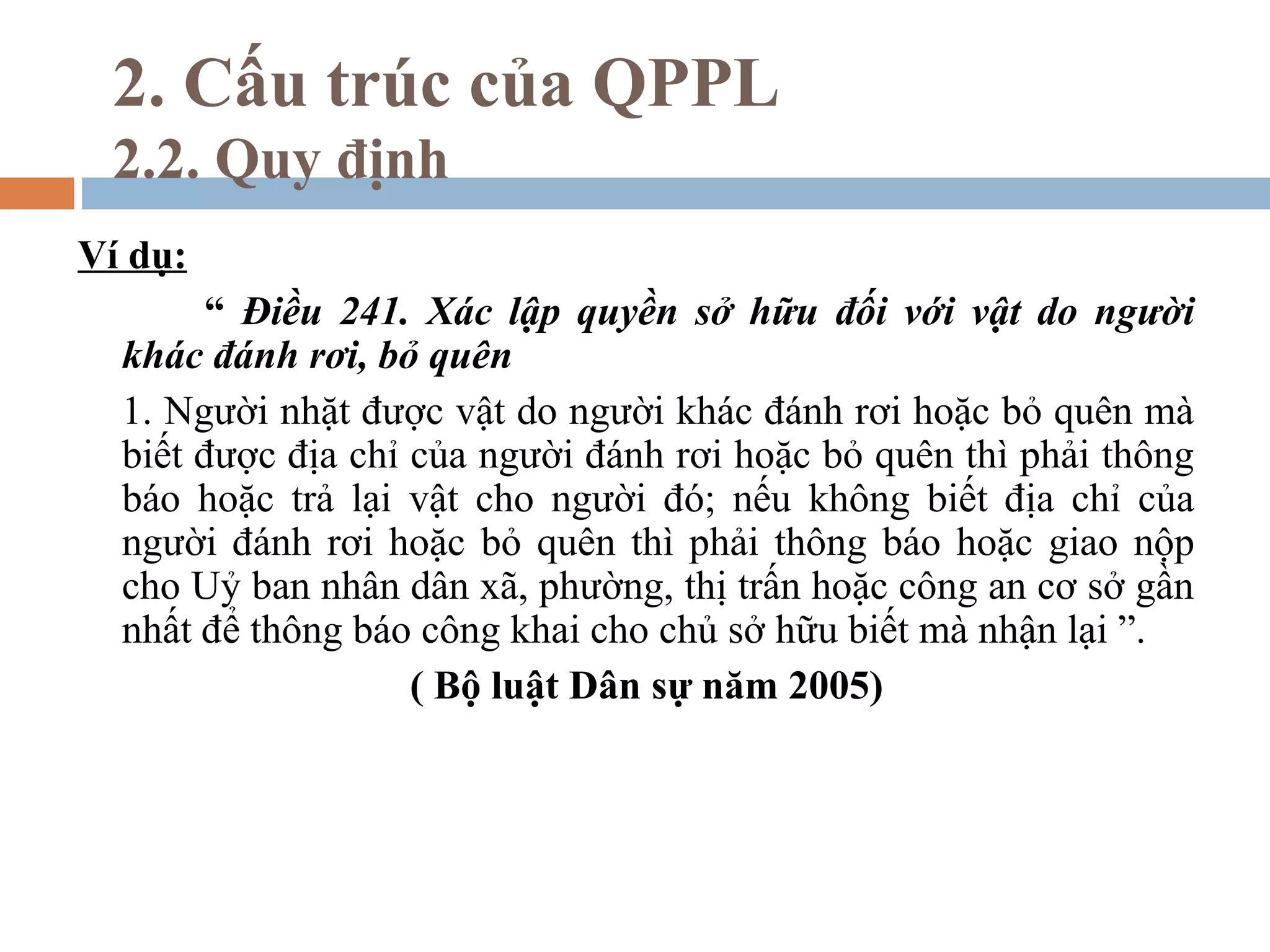 2. Cấu trúc của QPPL
 2.2. Quy định
Ví dụ:
       “ Điều 241. Xác lập quyền sở hữu đối với vật do người
  khác đánh rơi, bỏ quên
  1. Người nhặt được vật do người khác đánh rơi hoặc bỏ quên mà
  biết được địa chỉ của người đánh rơi hoặc bỏ quên thì phải thông
  báo hoặc trả lại vật cho người đó; nếu không biết địa chỉ của
  người đánh rơi hoặc bỏ quên thì phải thông báo hoặc giao nộp
  cho Uỷ ban nhân dân xã, phường, thị trấn hoặc công an cơ sở gần
  nhất để thông báo công khai cho chủ sở hữu biết mà nhận lại ”.
                    ( Bộ luật Dân sự năm 2005)
 