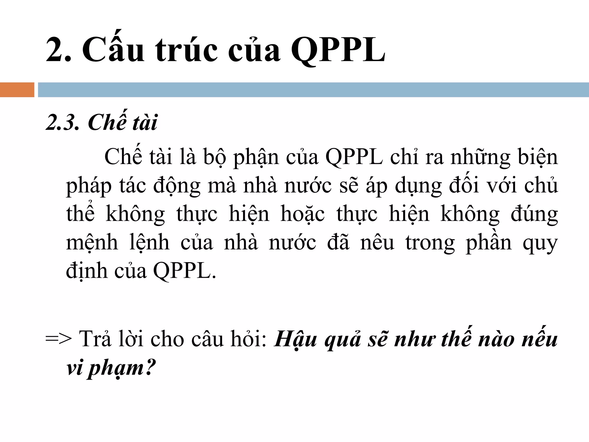2. Cấu trúc của QPPL
2.3. Chế tài
      Chế tài là bộ phận của QPPL chỉ ra những biện
  pháp tác động mà nhà nước sẽ áp dụng đối với chủ
  thể không thực hiện hoặc thực hiện không đúng
  mệnh lệnh của nhà nước đã nêu trong phần quy
  định của QPPL.

=> Trả lời cho câu hỏi: Hậu quả sẽ như thế nào nếu
  vi phạm?
 
