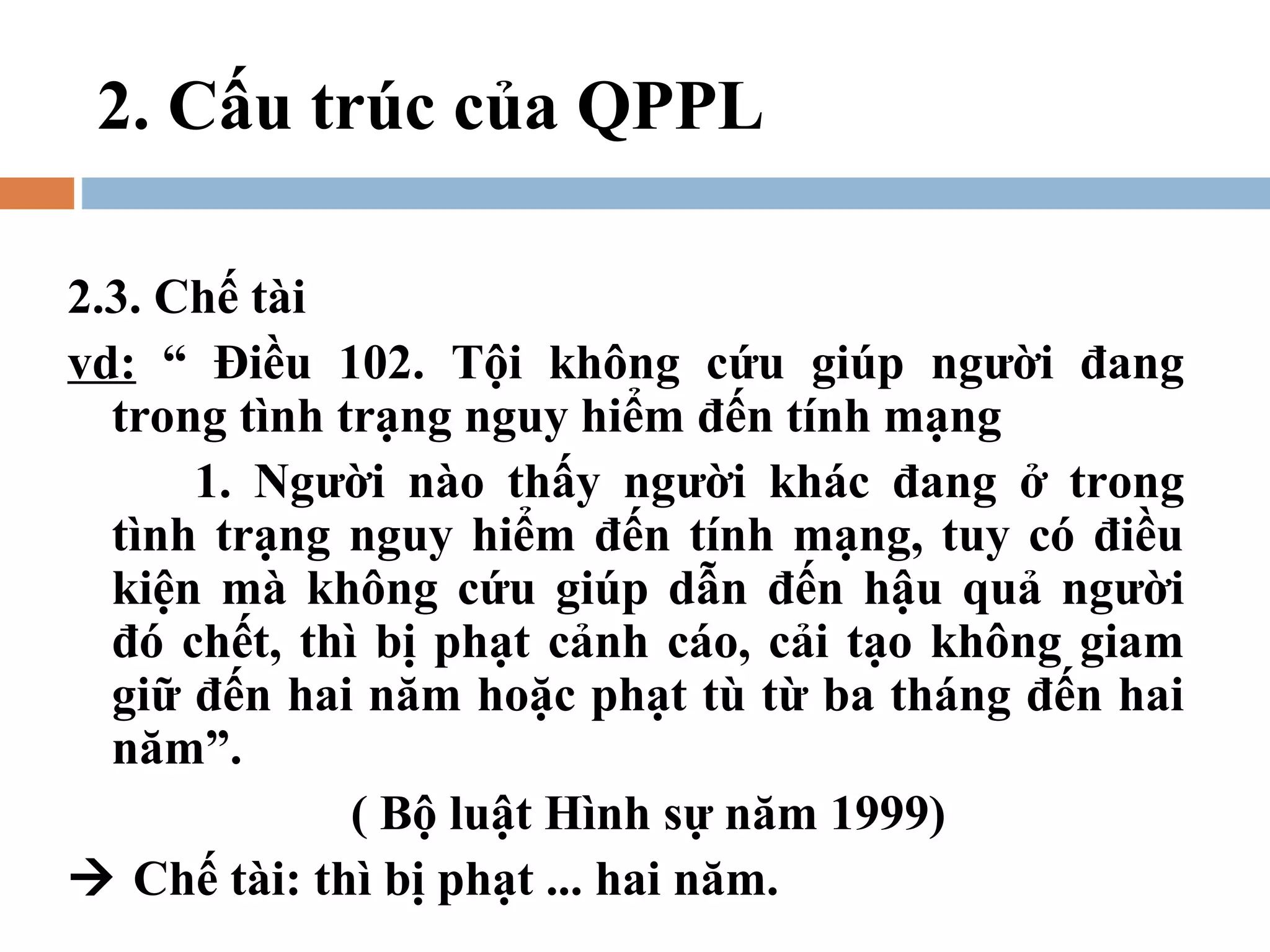 2. Cấu trúc của QPPL

2.3. Chế tài
vd: “ Điều 102. Tội không cứu giúp người đang
  trong tình trạng nguy hiểm đến tính mạng
      1. Người nào thấy người khác đang ở trong
  tình trạng nguy hiểm đến tính mạng, tuy có điều
  kiện mà không cứu giúp dẫn đến hậu quả người
  đó chết, thì bị phạt cảnh cáo, cải tạo không giam
  giữ đến hai năm hoặc phạt tù từ ba tháng đến hai
  năm”.
              ( Bộ luật Hình sự năm 1999)
 Chế tài: thì bị phạt ... hai năm.
 