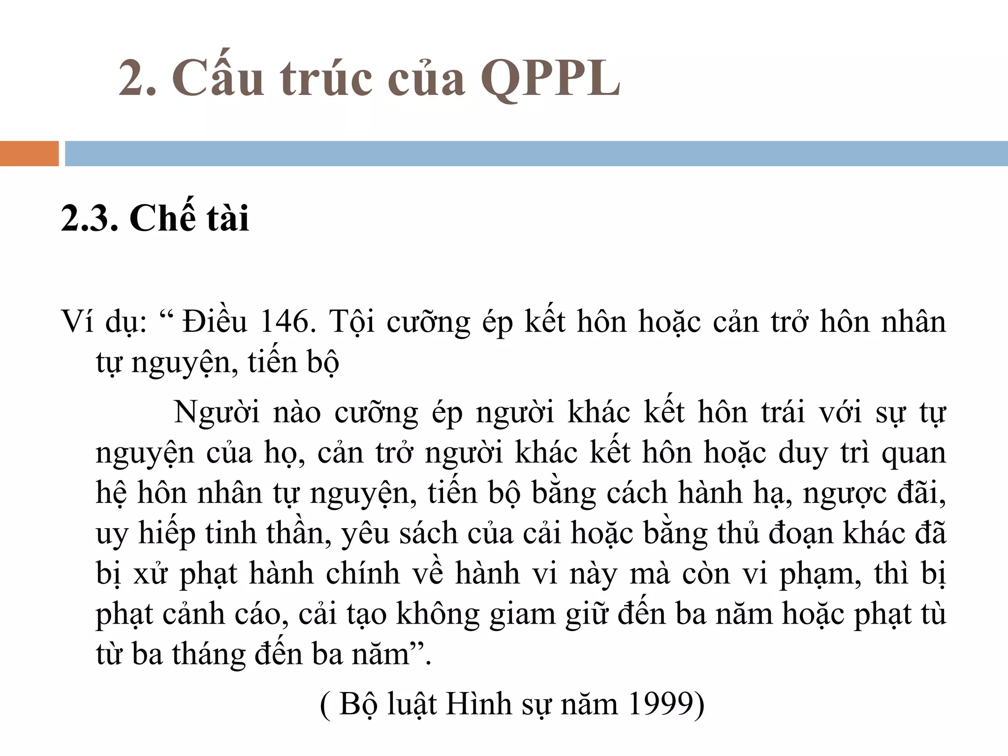 2. Cấu trúc của QPPL

2.3. Chế tài

Ví dụ: “ Điều 146. Tội cưỡng ép kết hôn hoặc cản trở hôn nhân
  tự nguyện, tiến bộ
        Người nào cưỡng ép người khác kết hôn trái với sự tự
  nguyện của họ, cản trở người khác kết hôn hoặc duy trì quan
  hệ hôn nhân tự nguyện, tiến bộ bằng cách hành hạ, ngược đãi,
  uy hiếp tinh thần, yêu sách của cải hoặc bằng thủ đoạn khác đã
  bị xử phạt hành chính về hành vi này mà còn vi phạm, thì bị
  phạt cảnh cáo, cải tạo không giam giữ đến ba năm hoặc phạt tù
  từ ba tháng đến ba năm”.
                   ( Bộ luật Hình sự năm 1999)
 