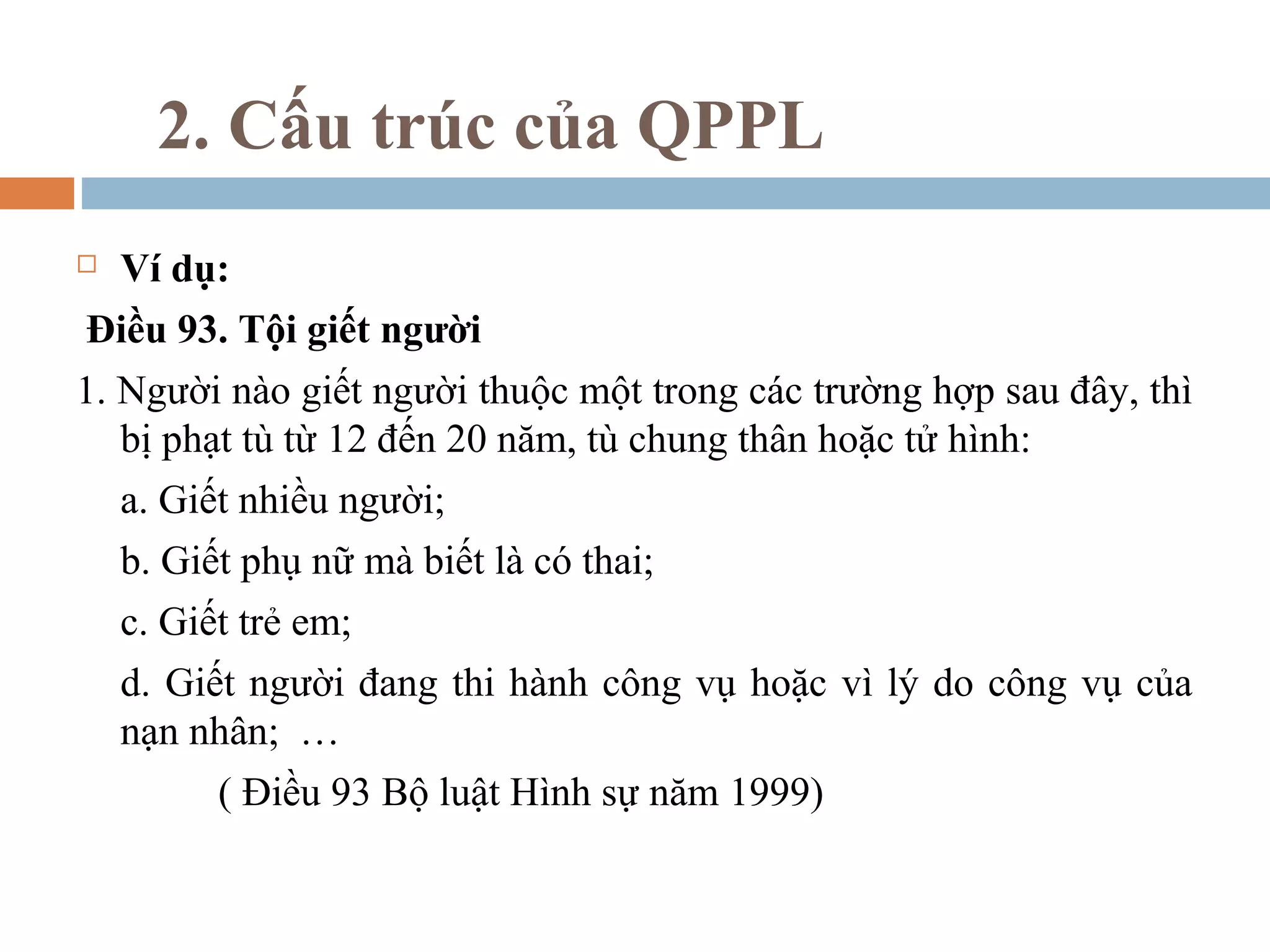 2. Cấu trúc của QPPL
   Ví dụ:
Điều 93. Tội giết người
1. Người nào giết người thuộc một trong các trường hợp sau đây, thì
   bị phạt tù từ 12 đến 20 năm, tù chung thân hoặc tử hình:
    a. Giết nhiều người;
    b. Giết phụ nữ mà biết là có thai;
    c. Giết trẻ em;
    d. Giết người đang thi hành công vụ hoặc vì lý do công vụ của
    nạn nhân; …
          ( Điều 93 Bộ luật Hình sự năm 1999)
 
