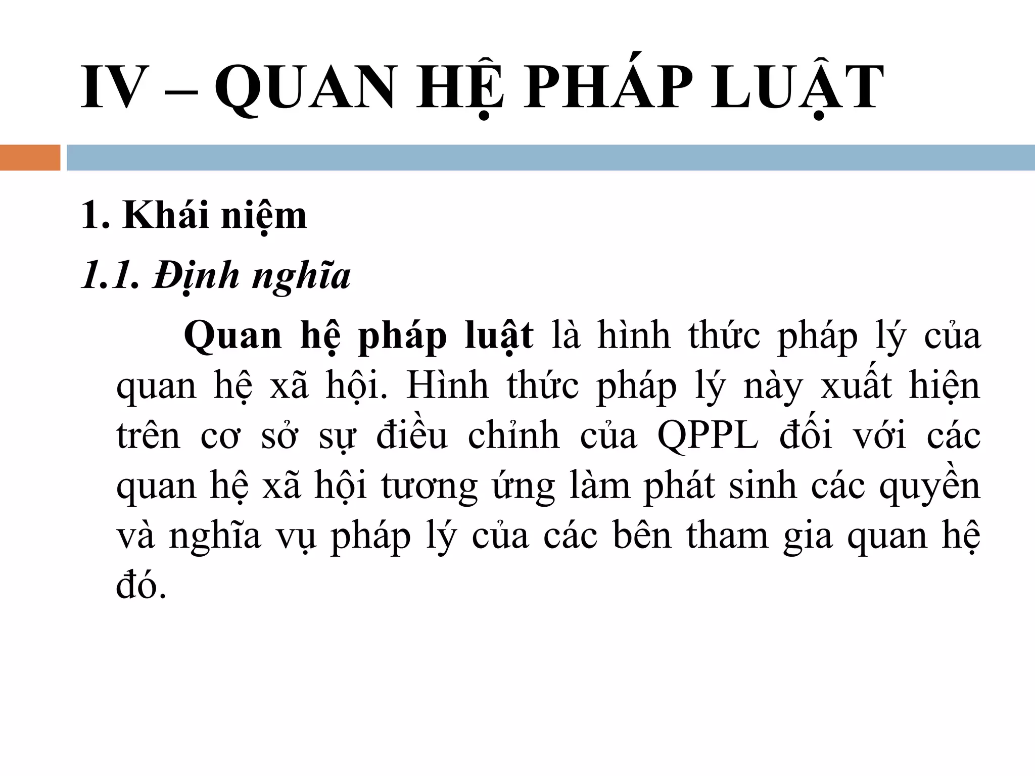 IV – QUAN HỆ PHÁP LUẬT
1. Khái niệm
1.1. Định nghĩa
      Quan hệ pháp luật là hình thức pháp lý của
  quan hệ xã hội. Hình thức pháp lý này xuất hiện
  trên cơ sở sự điều chỉnh của QPPL đối với các
  quan hệ xã hội tương ứng làm phát sinh các quyền
  và nghĩa vụ pháp lý của các bên tham gia quan hệ
  đó.
 