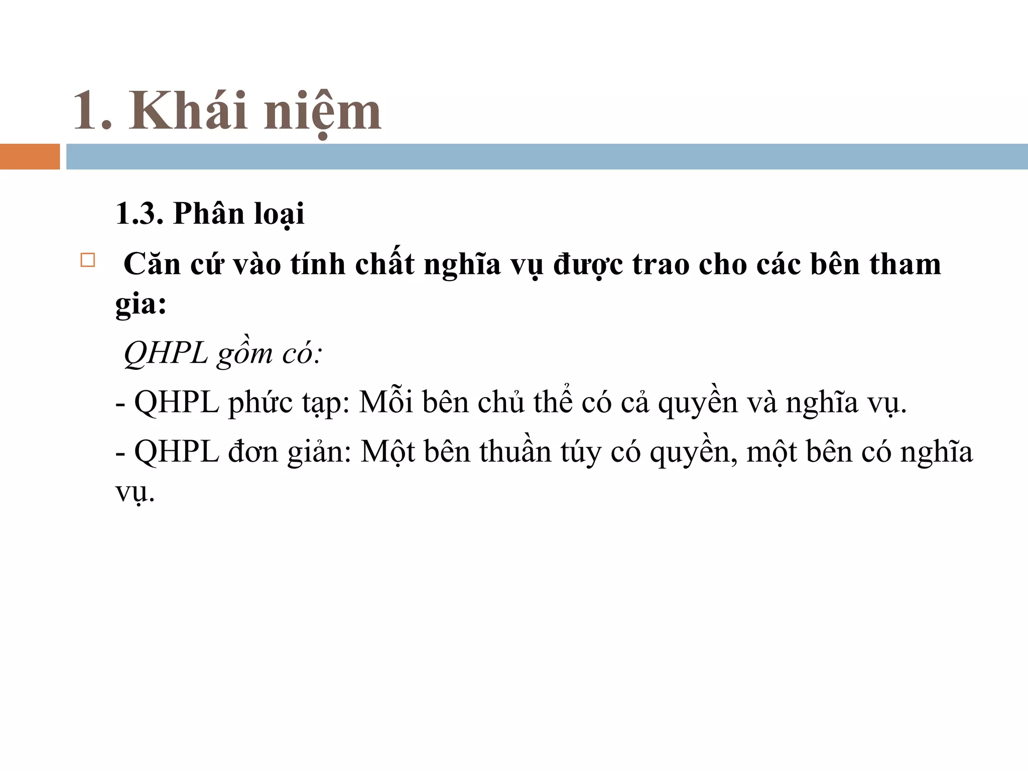 1. Khái niệm
    1.3. Phân loại
    Căn cứ vào tính chất nghĩa vụ được trao cho các bên tham
    gia:
     QHPL gồm có:
    - QHPL phức tạp: Mỗi bên chủ thể có cả quyền và nghĩa vụ.
    - QHPL đơn giản: Một bên thuần túy có quyền, một bên có nghĩa
    vụ.
 