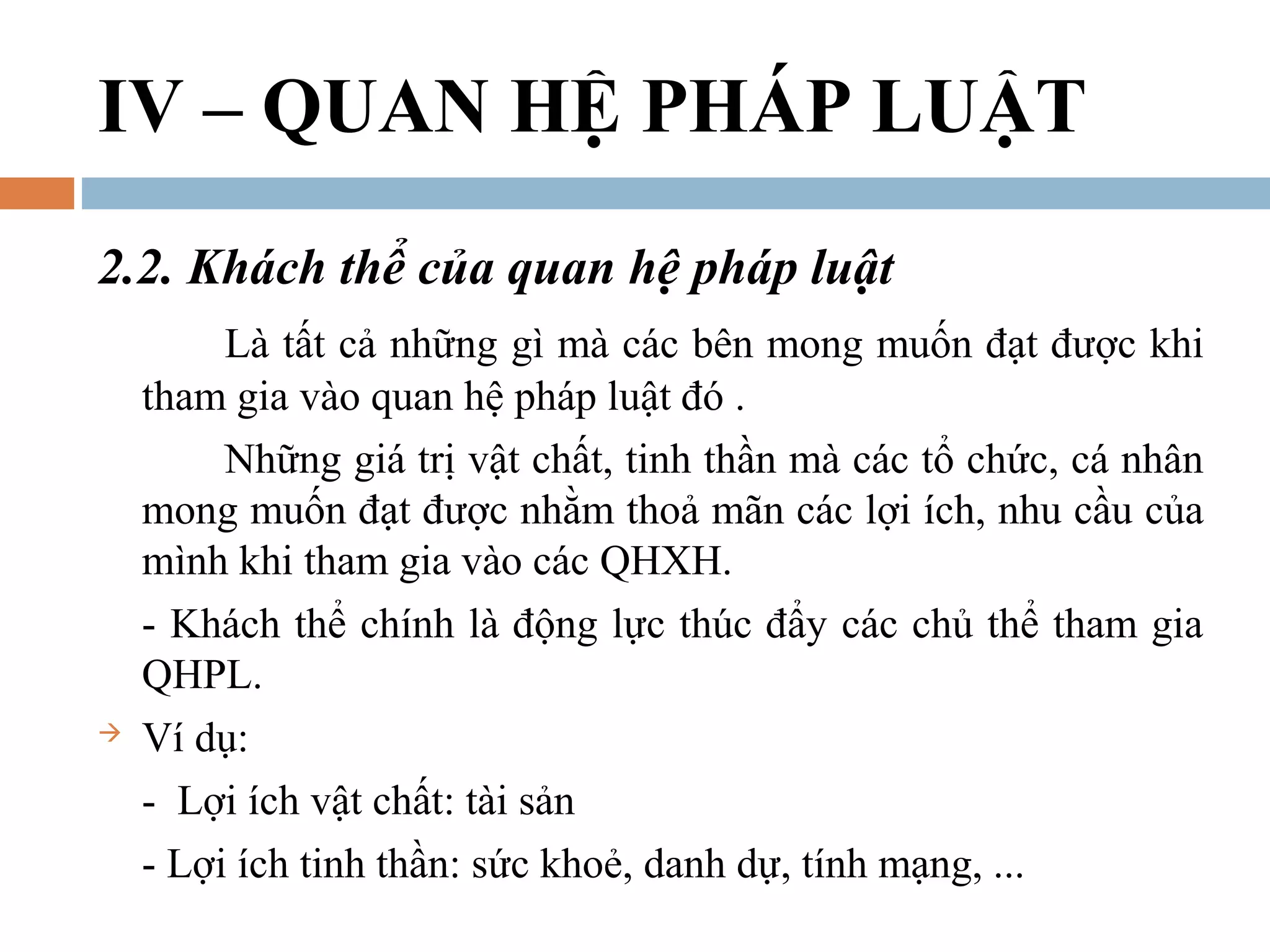 IV – QUAN HỆ PHÁP LUẬT
2.2. Khách thể của quan hệ pháp luật
         Là tất cả những gì mà các bên mong muốn đạt được khi
    tham gia vào quan hệ pháp luật đó .
         Những giá trị vật chất, tinh thần mà các tổ chức, cá nhân
    mong muốn đạt được nhằm thoả mãn các lợi ích, nhu cầu của
    mình khi tham gia vào các QHXH.
    - Khách thể chính là động lực thúc đẩy các chủ thể tham gia
    QHPL.
   Ví dụ:
    - Lợi ích vật chất: tài sản
    - Lợi ích tinh thần: sức khoẻ, danh dự, tính mạng, ...
 