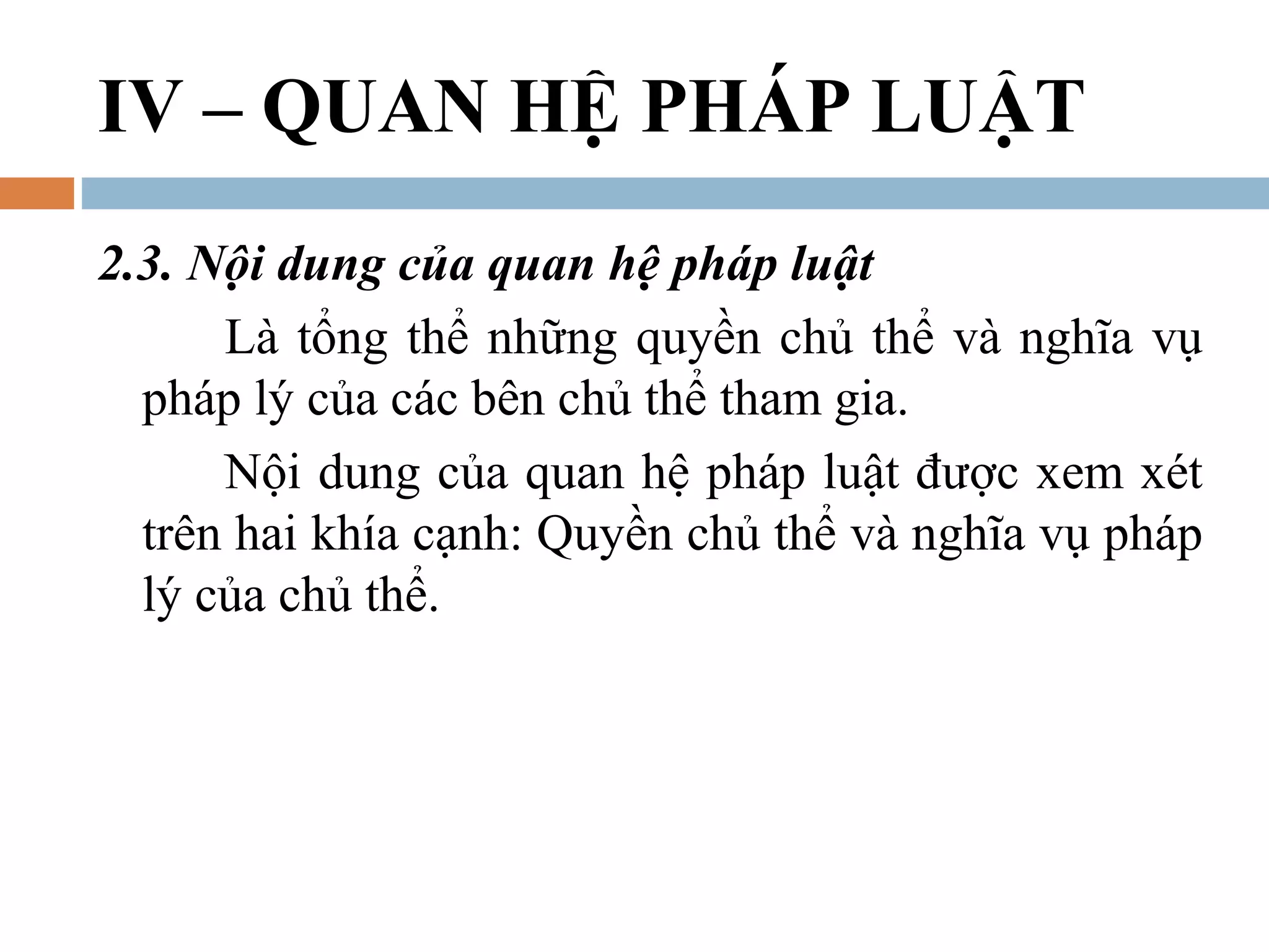 IV – QUAN HỆ PHÁP LUẬT
2.3. Nội dung của quan hệ pháp luật
      Là tổng thể những quyền chủ thể và nghĩa vụ
  pháp lý của các bên chủ thể tham gia.
      Nội dung của quan hệ pháp luật được xem xét
  trên hai khía cạnh: Quyền chủ thể và nghĩa vụ pháp
  lý của chủ thể.
 