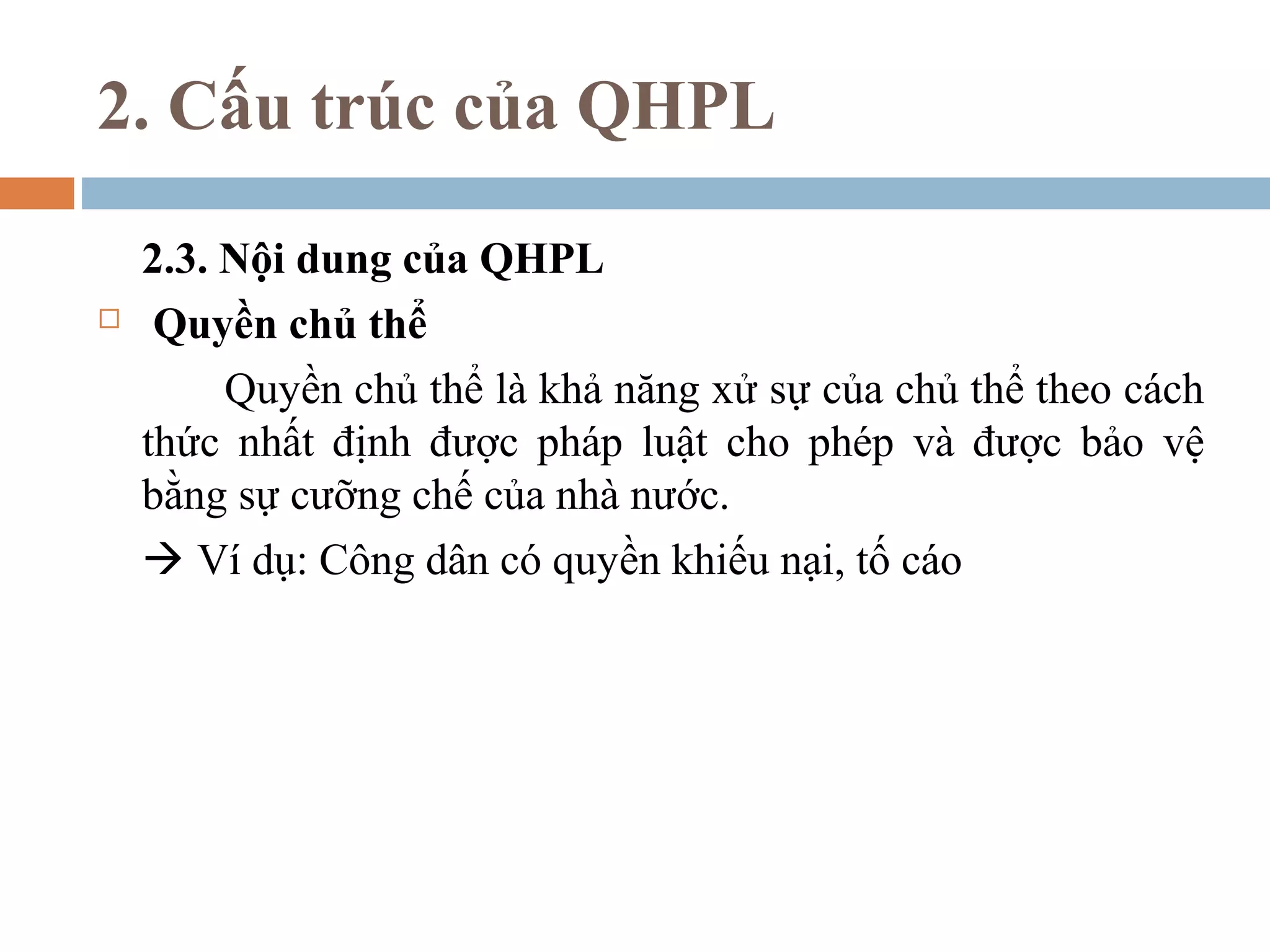 2. Cấu trúc của QHPL

    2.3. Nội dung của QHPL
    Quyền chủ thể
         Quyền chủ thể là khả năng xử sự của chủ thể theo cách
    thức nhất định được pháp luật cho phép và được bảo vệ
    bằng sự cưỡng chế của nhà nước.
     Ví dụ: Công dân có quyền khiếu nại, tố cáo
 