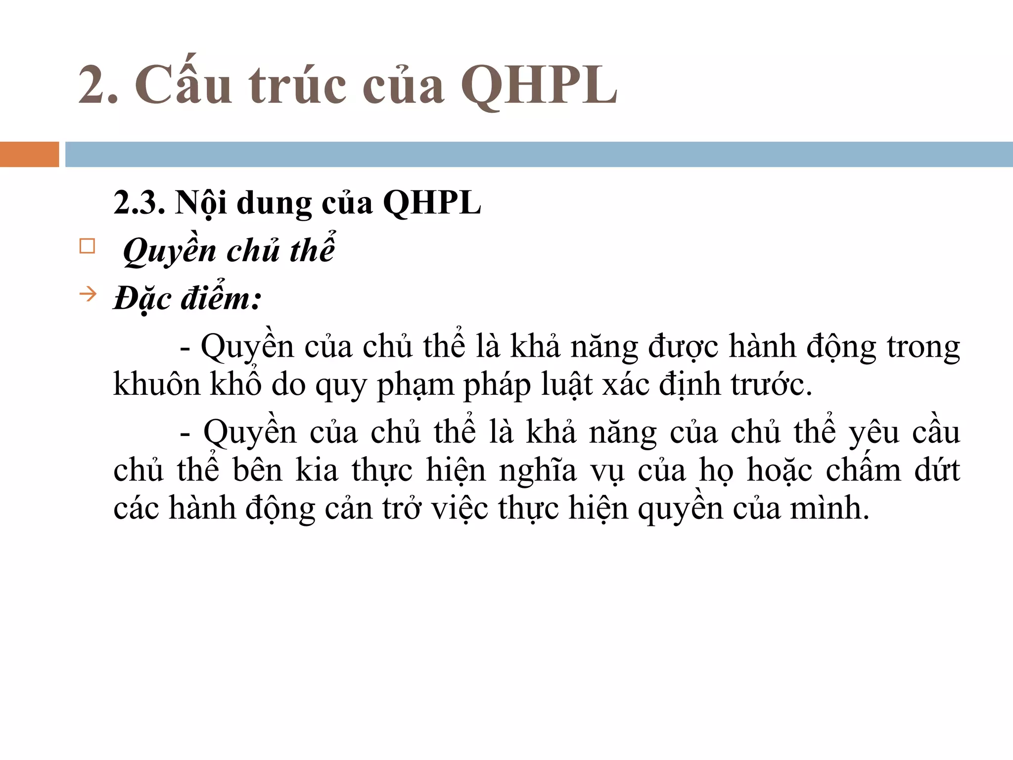 2. Cấu trúc của QHPL
    2.3. Nội dung của QHPL
    Quyền chủ thể
   Đặc điểm:
         - Quyền của chủ thể là khả năng được hành động trong
    khuôn khổ do quy phạm pháp luật xác định trước.
         - Quyền của chủ thể là khả năng của chủ thể yêu cầu
    chủ thể bên kia thực hiện nghĩa vụ của họ hoặc chấm dứt
    các hành động cản trở việc thực hiện quyền của mình.
 