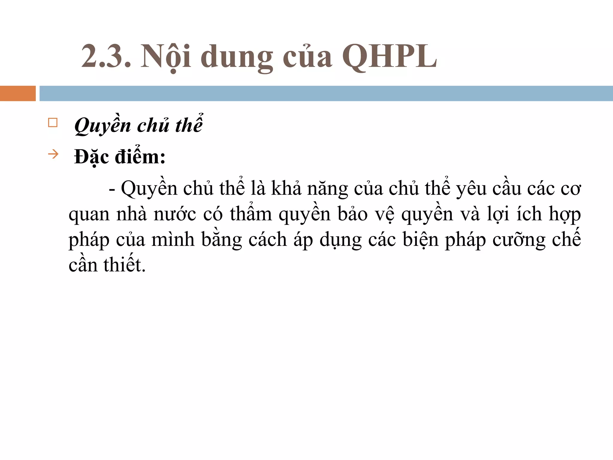 2.3. Nội dung của QHPL
    Quyền chủ thể
    Đặc điểm:
         - Quyền chủ thể là khả năng của chủ thể yêu cầu các cơ
    quan nhà nước có thẩm quyền bảo vệ quyền và lợi ích hợp
    pháp của mình bằng cách áp dụng các biện pháp cưỡng chế
    cần thiết.
 