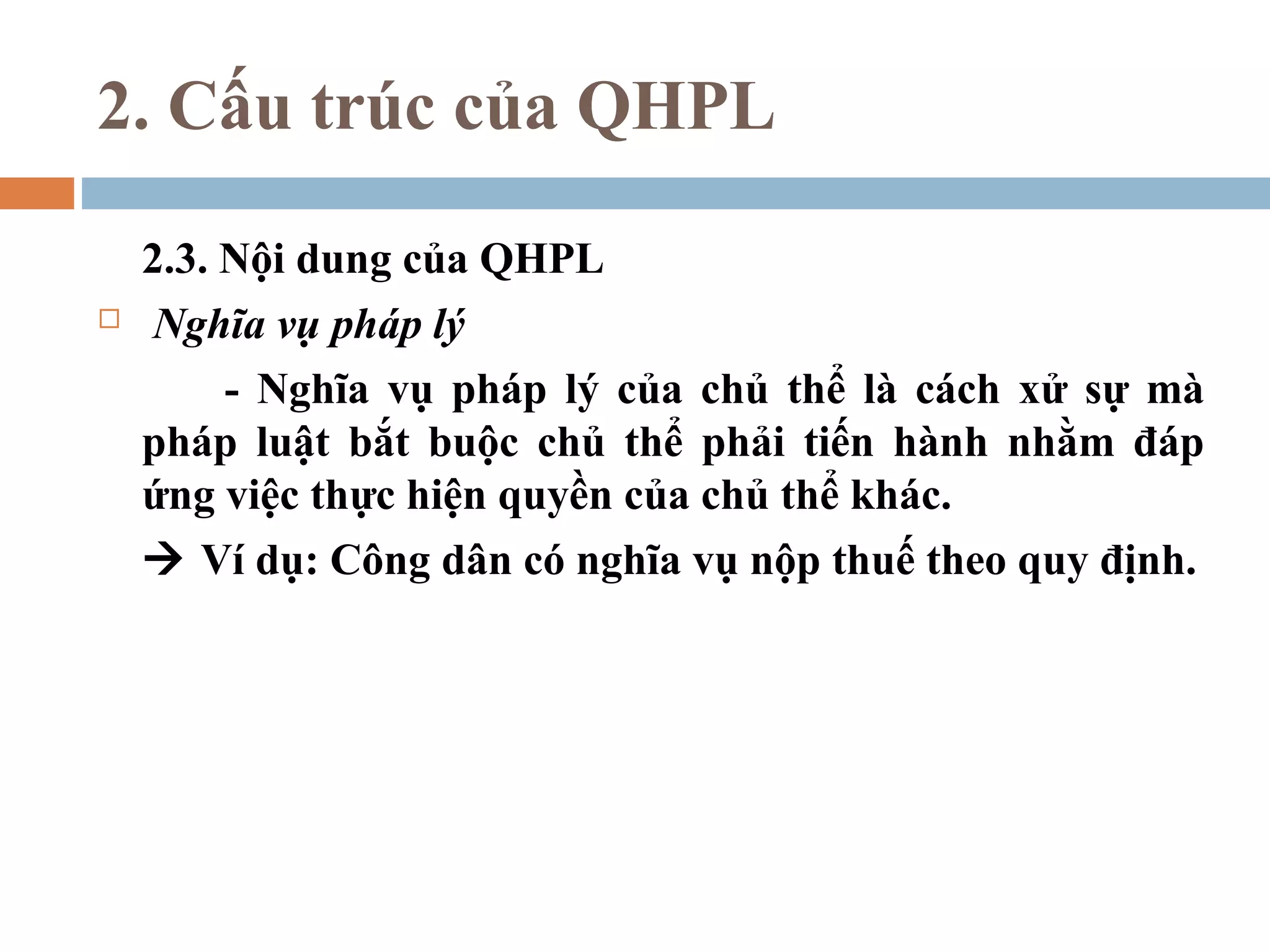 2. Cấu trúc của QHPL

    2.3. Nội dung của QHPL
    Nghĩa vụ pháp lý
         - Nghĩa vụ pháp lý của chủ thể là cách xử sự mà
    pháp luật bắt buộc chủ thể phải tiến hành nhằm đáp
    ứng việc thực hiện quyền của chủ thể khác.
     Ví dụ: Công dân có nghĩa vụ nộp thuế theo quy định.
 