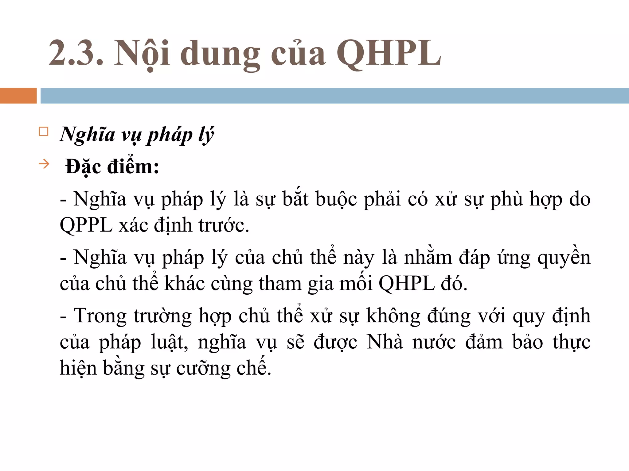 2.3. Nội dung của QHPL
   Nghĩa vụ pháp lý
    Đặc điểm:
    - Nghĩa vụ pháp lý là sự bắt buộc phải có xử sự phù hợp do
    QPPL xác định trước.
    - Nghĩa vụ pháp lý của chủ thể này là nhằm đáp ứng quyền
    của chủ thể khác cùng tham gia mối QHPL đó.
    - Trong trường hợp chủ thể xử sự không đúng với quy định
    của pháp luật, nghĩa vụ sẽ được Nhà nước đảm bảo thực
    hiện bằng sự cưỡng chế.
 