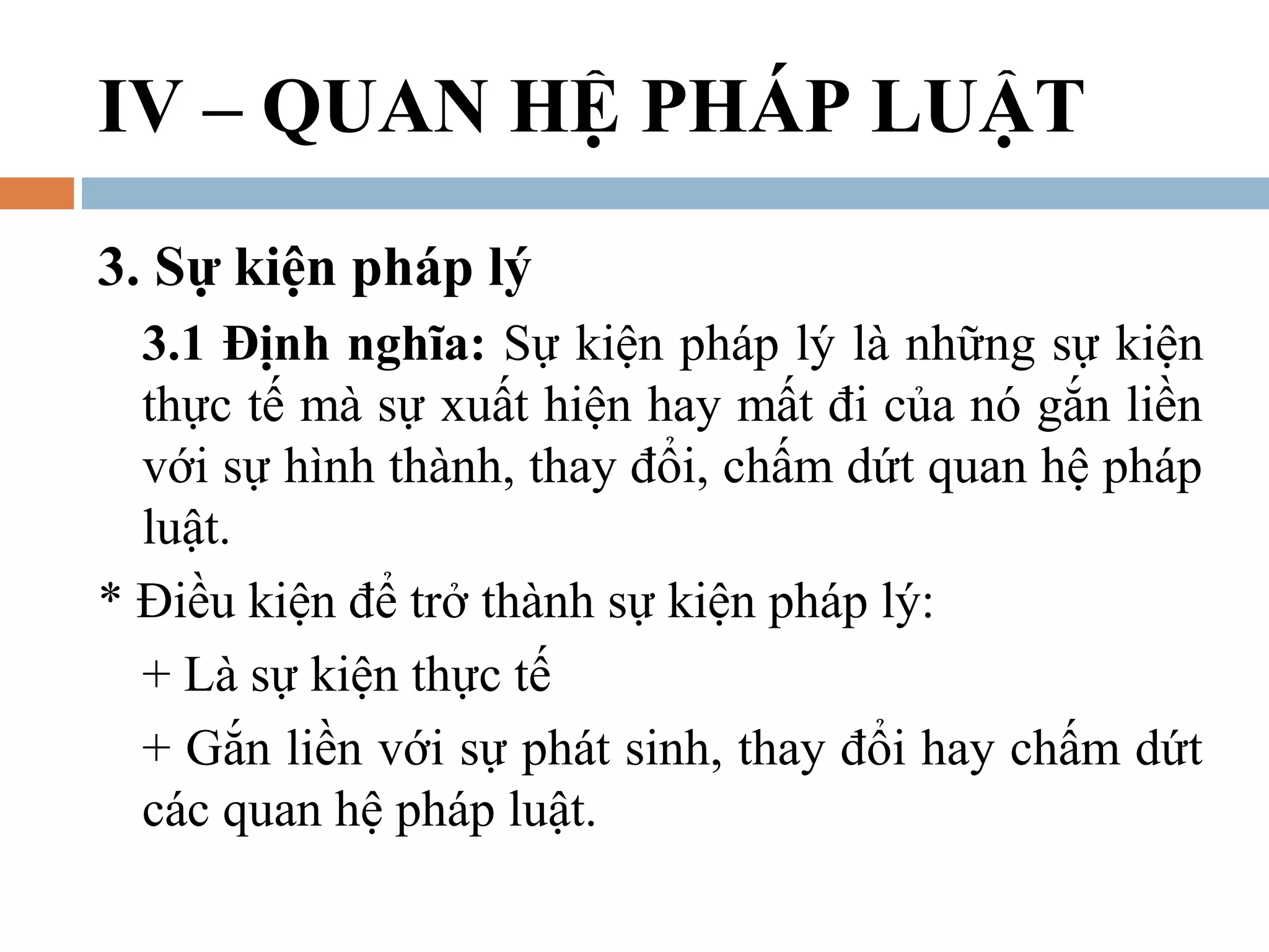 IV – QUAN HỆ PHÁP LUẬT
3. Sự kiện pháp lý
  3.1 Định nghĩa: Sự kiện pháp lý là những sự kiện
  thực tế mà sự xuất hiện hay mất đi của nó gắn liền
  với sự hình thành, thay đổi, chấm dứt quan hệ pháp
  luật.
* Điều kiện để trở thành sự kiện pháp lý:
  + Là sự kiện thực tế
  + Gắn liền với sự phát sinh, thay đổi hay chấm dứt
  các quan hệ pháp luật.
 