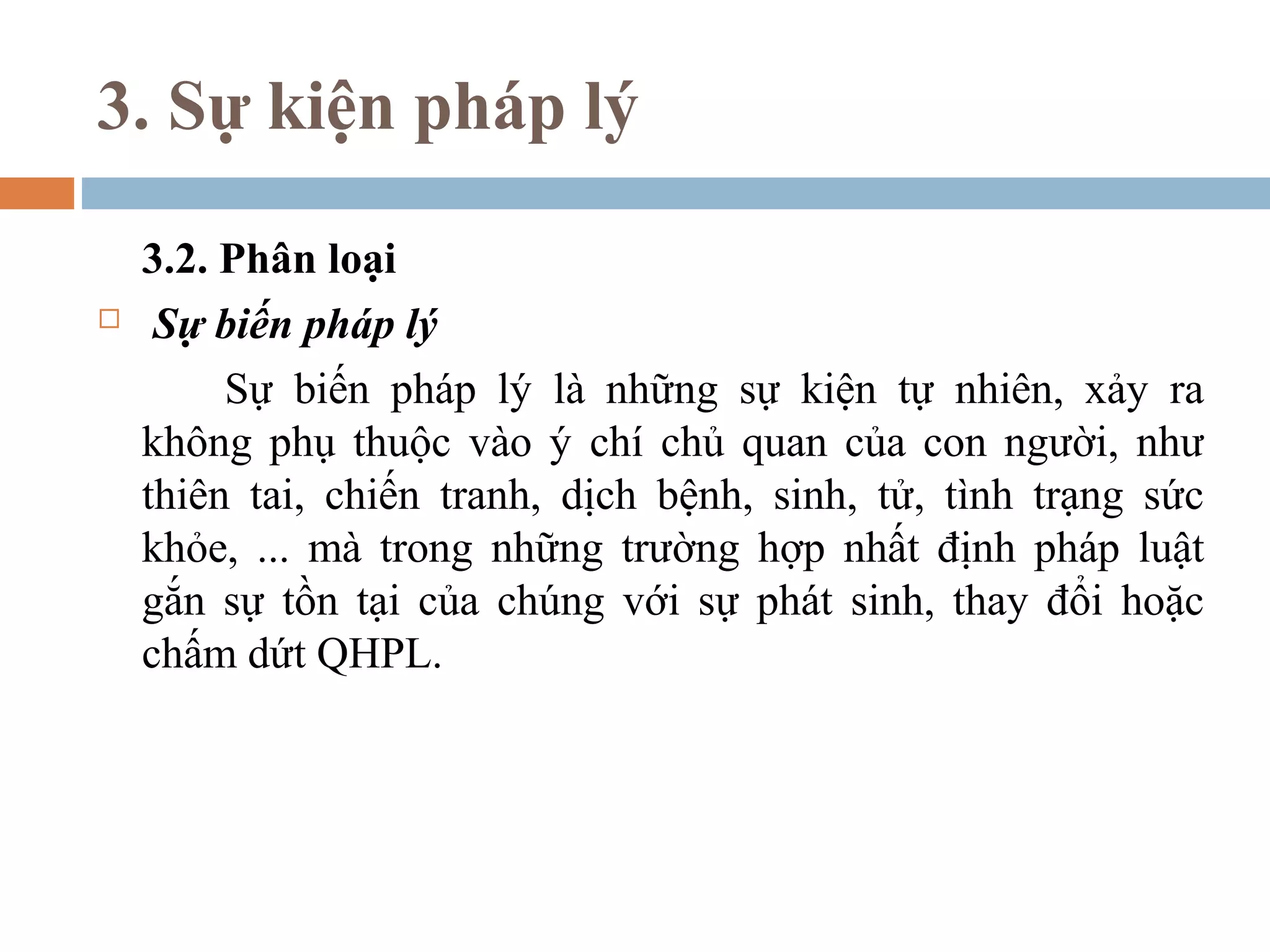 3. Sự kiện pháp lý

    3.2. Phân loại
    Sự biến pháp lý
         Sự biến pháp lý là những sự kiện tự nhiên, xảy ra
    không phụ thuộc vào ý chí chủ quan của con người, như
    thiên tai, chiến tranh, dịch bệnh, sinh, tử, tình trạng sức
    khỏe, ... mà trong những trường hợp nhất định pháp luật
    gắn sự tồn tại của chúng với sự phát sinh, thay đổi hoặc
    chấm dứt QHPL.
 