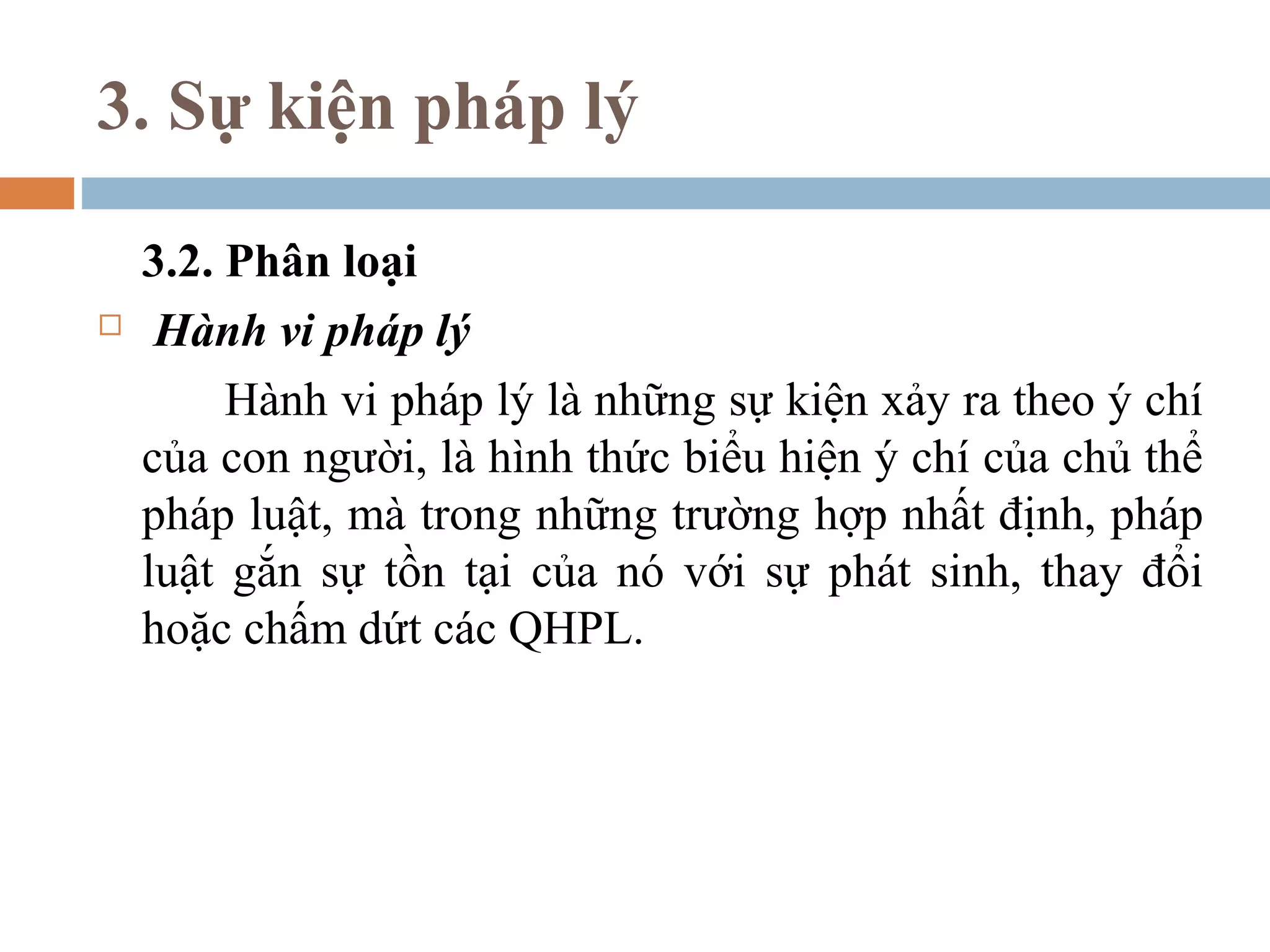 3. Sự kiện pháp lý

    3.2. Phân loại
    Hành vi pháp lý
         Hành vi pháp lý là những sự kiện xảy ra theo ý chí
    của con người, là hình thức biểu hiện ý chí của chủ thể
    pháp luật, mà trong những trường hợp nhất định, pháp
    luật gắn sự tồn tại của nó với sự phát sinh, thay đổi
    hoặc chấm dứt các QHPL.
 