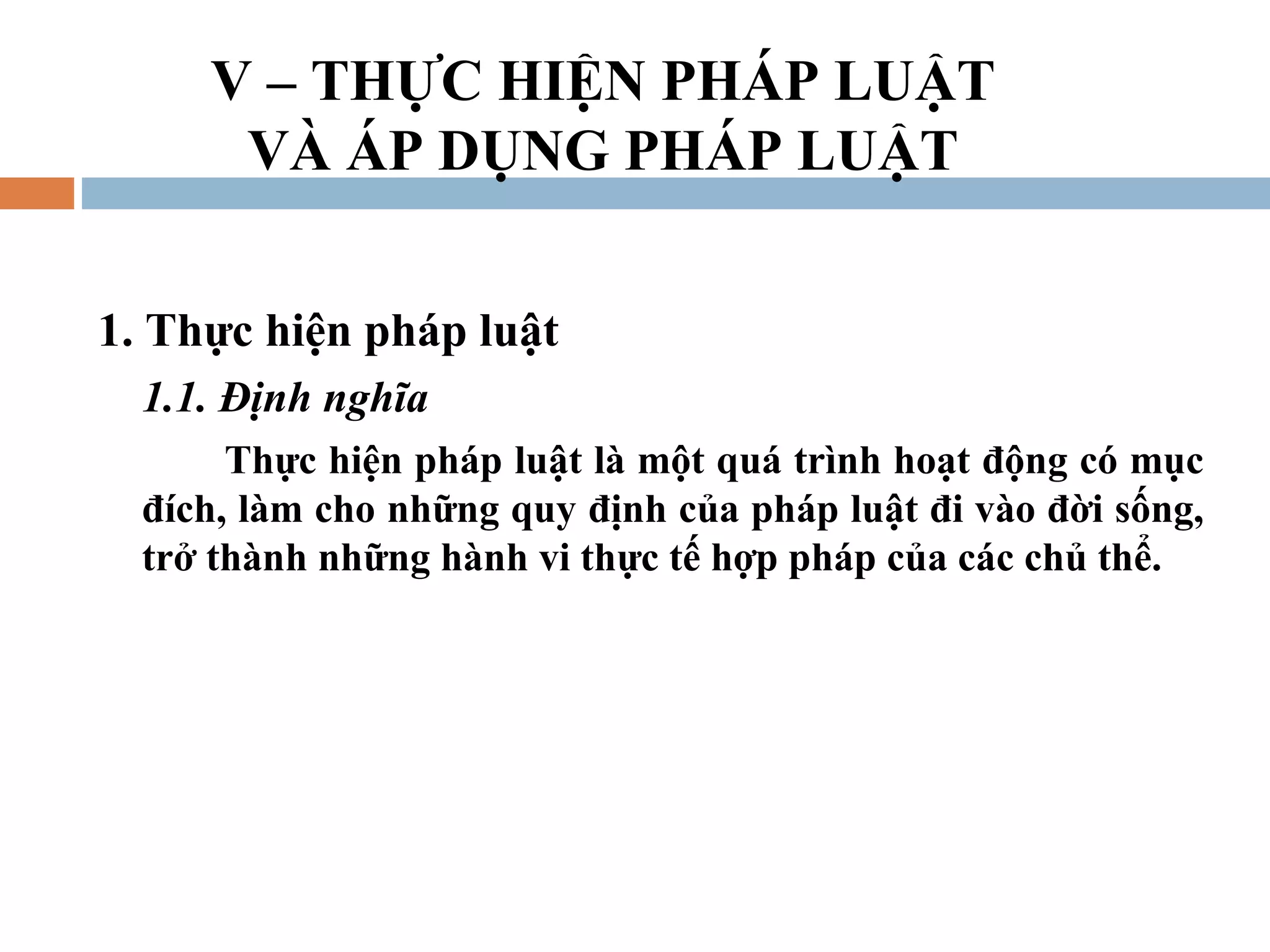 V – THỰC HIỆN PHÁP LUẬT
      VÀ ÁP DỤNG PHÁP LUẬT


1. Thực hiện pháp luật
  1.1. Định nghĩa
       Thực hiện pháp luật là một quá trình hoạt động có mục
  đích, làm cho những quy định của pháp luật đi vào đời sống,
  trở thành những hành vi thực tế hợp pháp của các chủ thể.
 