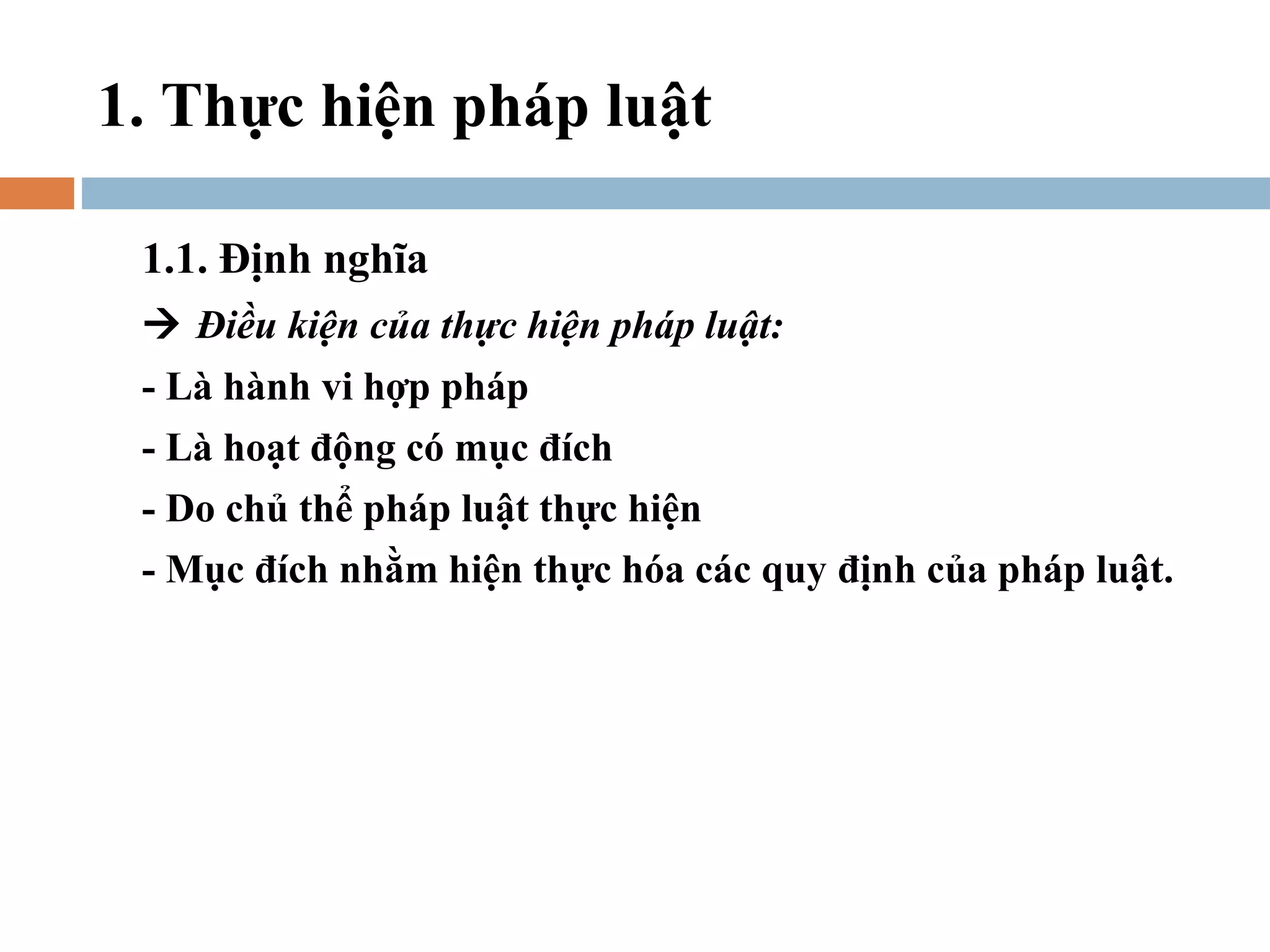 1. Thực hiện pháp luật

 1.1. Định nghĩa
  Điều kiện của thực hiện pháp luật:
 - Là hành vi hợp pháp
 - Là hoạt động có mục đích
 - Do chủ thể pháp luật thực hiện
 - Mục đích nhằm hiện thực hóa các quy định của pháp luật.
 