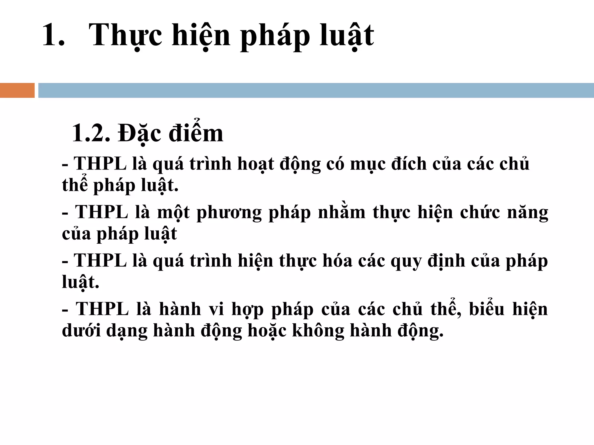 1. Thực hiện pháp luật

  1.2. Đặc điểm
 - THPL là quá trình hoạt động có mục đích của các chủ
 thể pháp luật.
 - THPL là một phương pháp nhằm thực hiện chức năng
 của pháp luật
 - THPL là quá trình hiện thực hóa các quy định của pháp
 luật.
 - THPL là hành vi hợp pháp của các chủ thể, biểu hiện
 dưới dạng hành động hoặc không hành động.
 