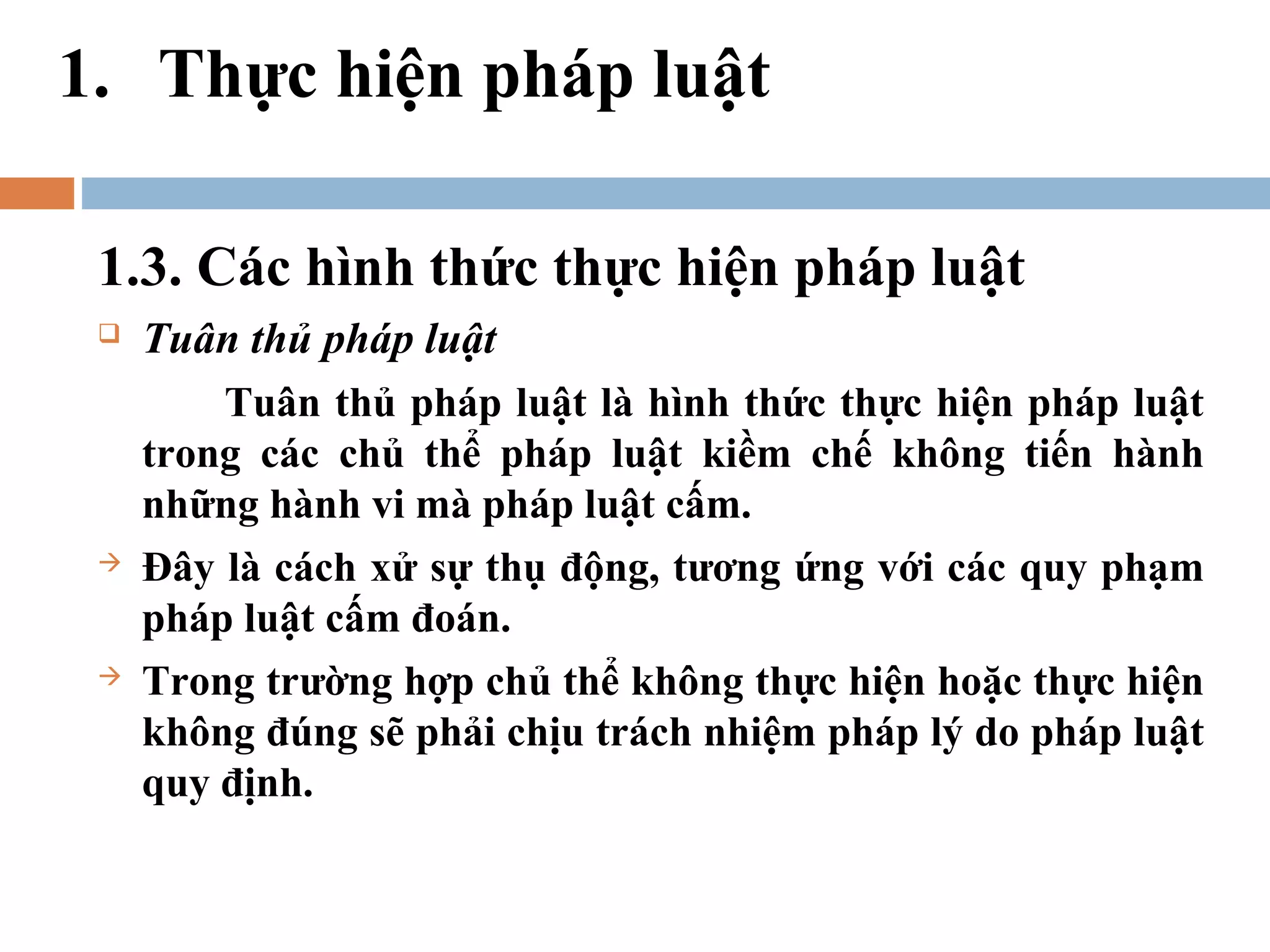1. Thực hiện pháp luật

 1.3. Các hình thức thực hiện pháp luật
    Tuân thủ pháp luật
         Tuân thủ pháp luật là hình thức thực hiện pháp luật
     trong các chủ thể pháp luật kiềm chế không tiến hành
     những hành vi mà pháp luật cấm.
    Đây là cách xử sự thụ động, tương ứng với các quy phạm
     pháp luật cấm đoán.
    Trong trường hợp chủ thể không thực hiện hoặc thực hiện
     không đúng sẽ phải chịu trách nhiệm pháp lý do pháp luật
     quy định.
 