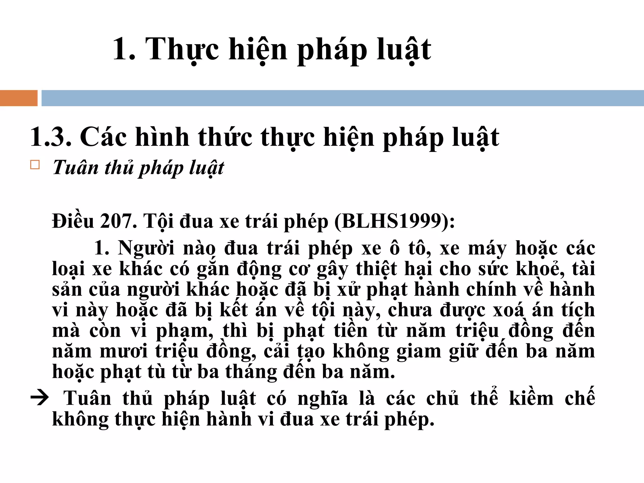 1. Thực hiện pháp luật

1.3. Các hình thức thực hiện pháp luật
   Tuân thủ pháp luật

 Điều 207. Tội đua xe trái phép (BLHS1999):
      1. Người nào đua trái phép xe ô tô, xe máy hoặc các
 loại xe khác có gắn động cơ gây thiệt hại cho sức khoẻ, tài
 sản của người khác hoặc đã bị xử phạt hành chính về hành
 vi này hoặc đã bị kết án về tội này, chưa được xoá án tích
 mà còn vi phạm, thì bị phạt tiền từ năm triệu đồng đến
 năm mươi triệu đồng, cải tạo không giam giữ đến ba năm
 hoặc phạt tù từ ba tháng đến ba năm.
 Tuân thủ pháp luật có nghĩa là các chủ thể kiềm chế
 không thực hiện hành vi đua xe trái phép.
 
