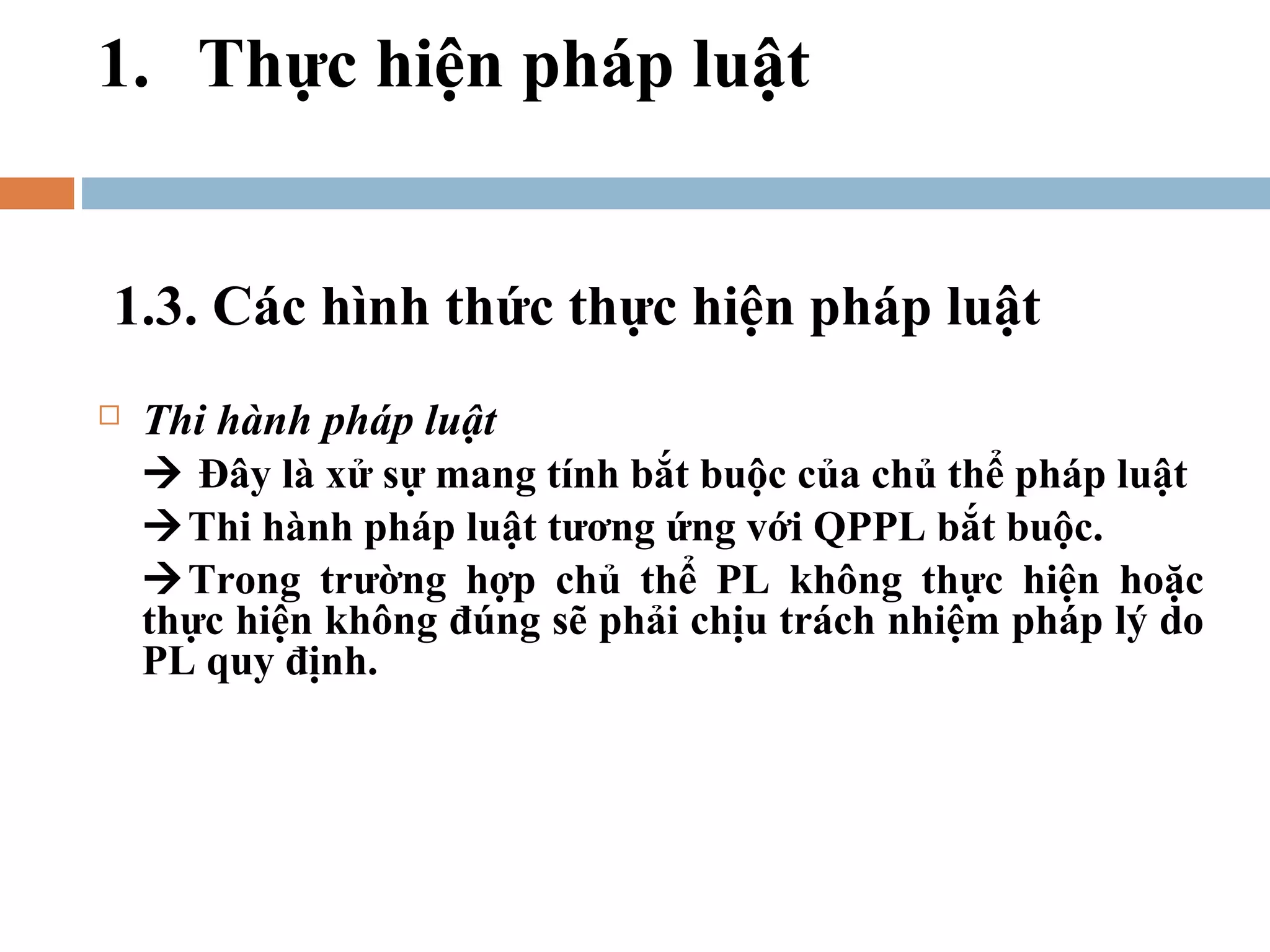 1. Thực hiện pháp luật


1.3. Các hình thức thực hiện pháp luật
   Thi hành pháp luật
     Đây là xử sự mang tính bắt buộc của chủ thể pháp luật
    Thi hành pháp luật tương ứng với QPPL bắt buộc.
    Trong trường hợp chủ thể PL không thực hiện hoặc
    thực hiện không đúng sẽ phải chịu trách nhiệm pháp lý do
    PL quy định.
 