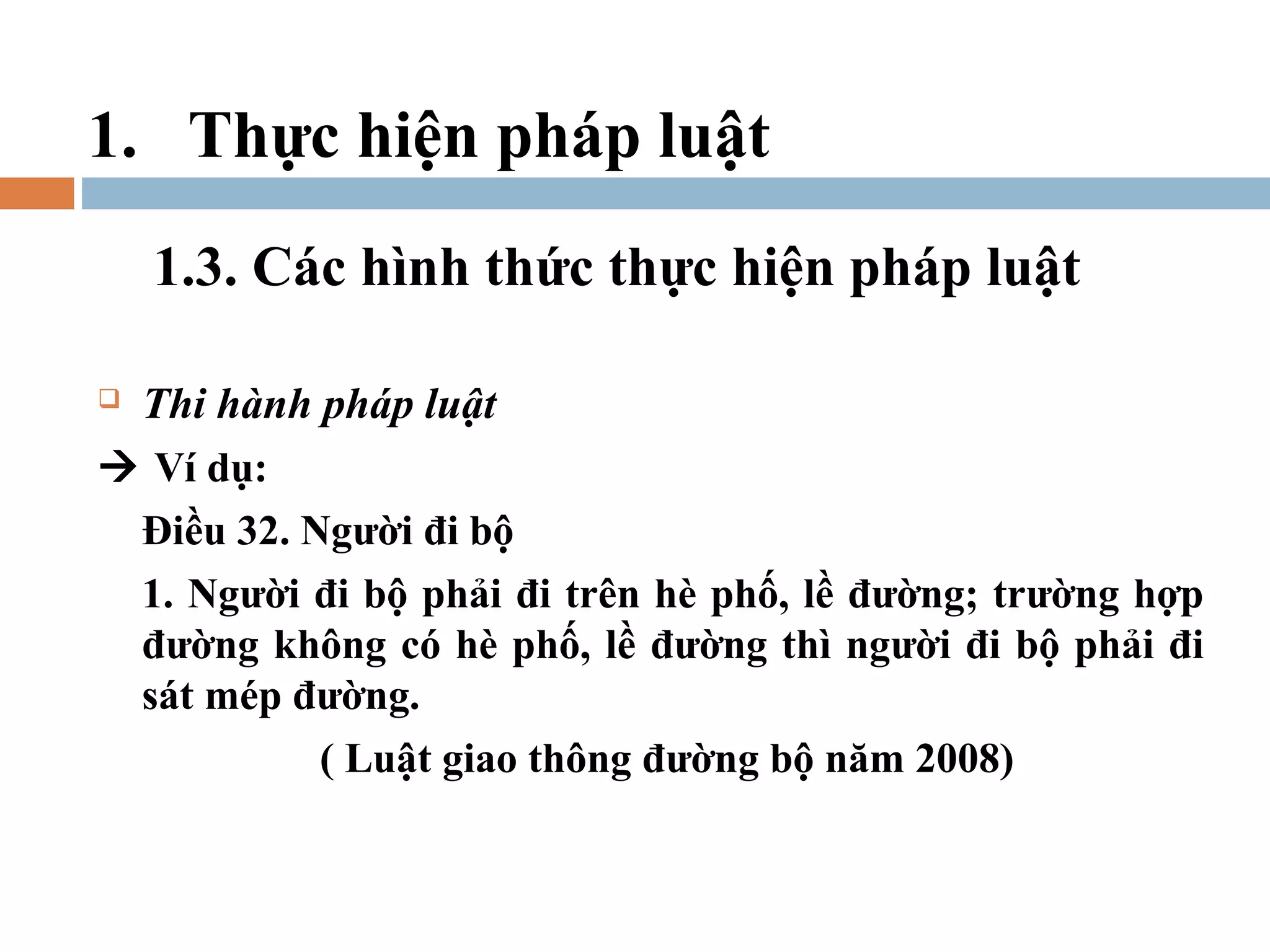 1. Thực hiện pháp luật
    1.3. Các hình thức thực hiện pháp luật

Thi hành pháp luật
 Ví dụ:
 Điều 32. Người đi bộ
 1. Người đi bộ phải đi trên hè phố, lề đường; trường hợp
 đường không có hè phố, lề đường thì người đi bộ phải đi
 sát mép đường.
           ( Luật giao thông đường bộ năm 2008)
 