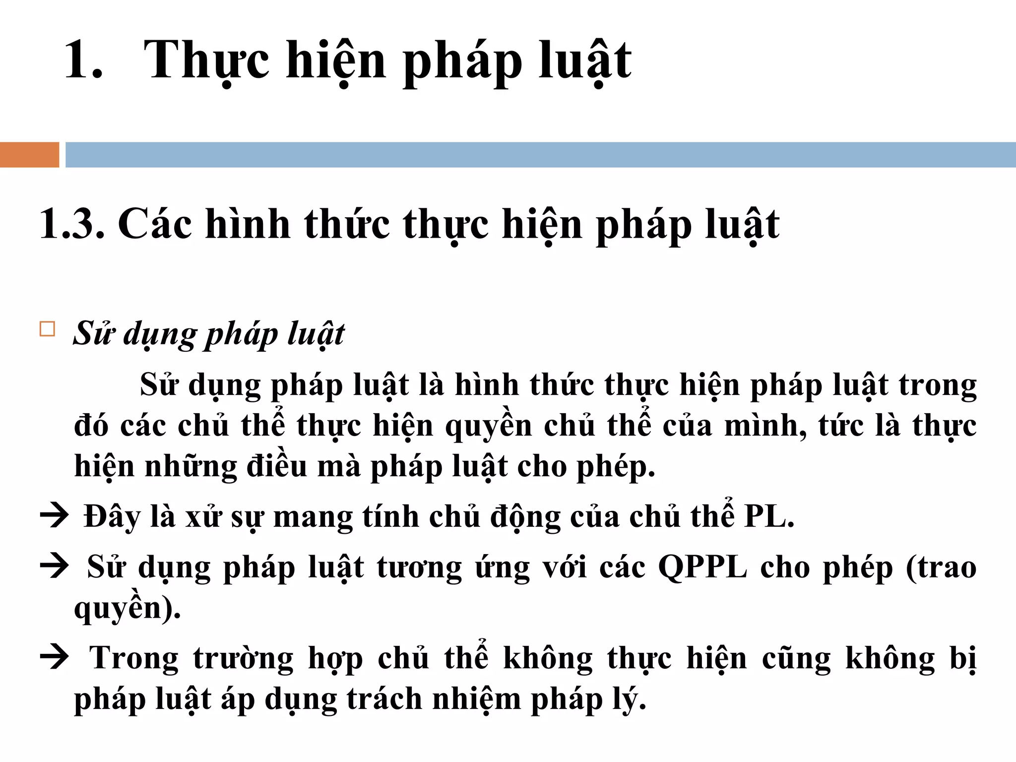 1. Thực hiện pháp luật

1.3. Các hình thức thực hiện pháp luật

Sử dụng pháp luật
     Sử dụng pháp luật là hình thức thực hiện pháp luật trong
 đó các chủ thể thực hiện quyền chủ thể của mình, tức là thực
 hiện những điều mà pháp luật cho phép.
 Đây là xử sự mang tính chủ động của chủ thể PL.
 Sử dụng pháp luật tương ứng với các QPPL cho phép (trao
 quyền).
 Trong trường hợp chủ thể không thực hiện cũng không bị
 pháp luật áp dụng trách nhiệm pháp lý.
 