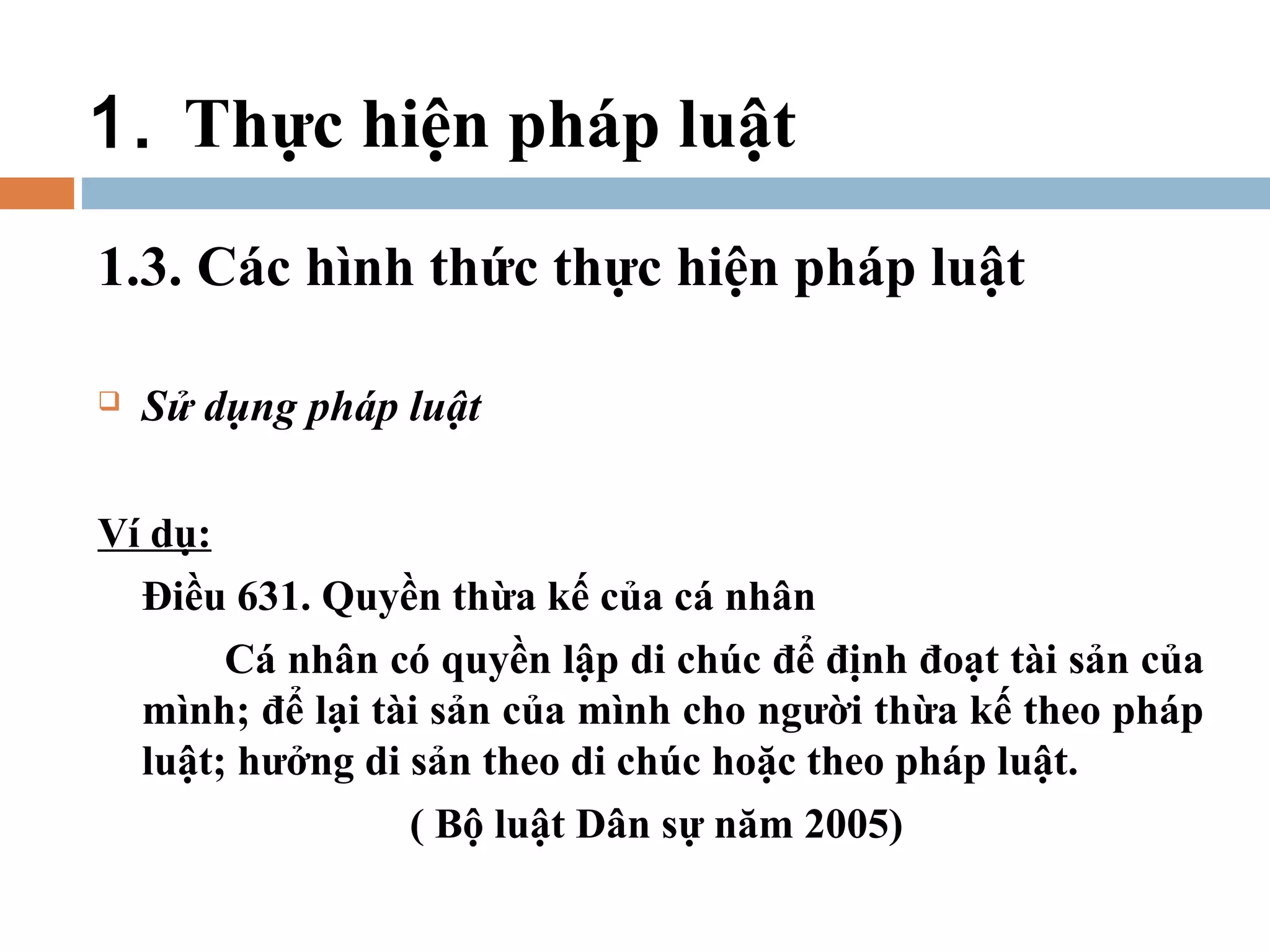 1. Thực hiện pháp luật
1.3. Các hình thức thực hiện pháp luật

   Sử dụng pháp luật

Ví dụ:
  Điều 631. Quyền thừa kế của cá nhân
       Cá nhân có quyền lập di chúc để định đoạt tài sản của
  mình; để lại tài sản của mình cho người thừa kế theo pháp
  luật; hưởng di sản theo di chúc hoặc theo pháp luật.
                 ( Bộ luật Dân sự năm 2005)
 